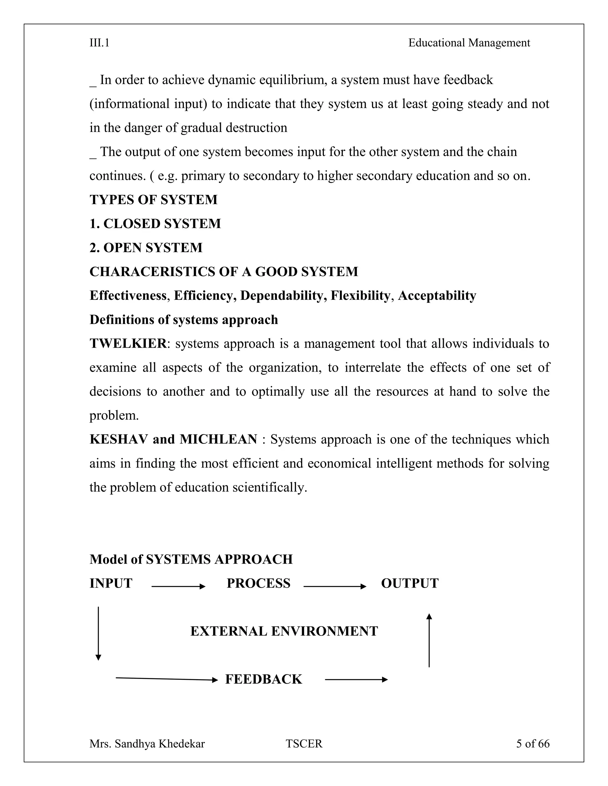 III.1 Educational Management
Mrs. Sandhya Khedekar TSCER 5 of 66
_ In order to achieve dynamic equilibrium, a system must have feedback
(informational input) to indicate that they system us at least going steady and not
in the danger of gradual destruction
_ The output of one system becomes input for the other system and the chain
continues. ( e.g. primary to secondary to higher secondary education and so on.
TYPES OF SYSTEM
1. CLOSED SYSTEM
2. OPEN SYSTEM
CHARACERISTICS OF A GOOD SYSTEM
Effectiveness, Efficiency, Dependability, Flexibility, Acceptability
Definitions of systems approach
TWELKIER: systems approach is a management tool that allows individuals to
examine all aspects of the organization, to interrelate the effects of one set of
decisions to another and to optimally use all the resources at hand to solve the
problem.
KESHAV and MICHLEAN : Systems approach is one of the techniques which
aims in finding the most efficient and economical intelligent methods for solving
the problem of education scientifically.
Model of SYSTEMS APPROACH
INPUT PROCESS OUTPUT
EXTERNAL ENVIRONMENT
FEEDBACK
 