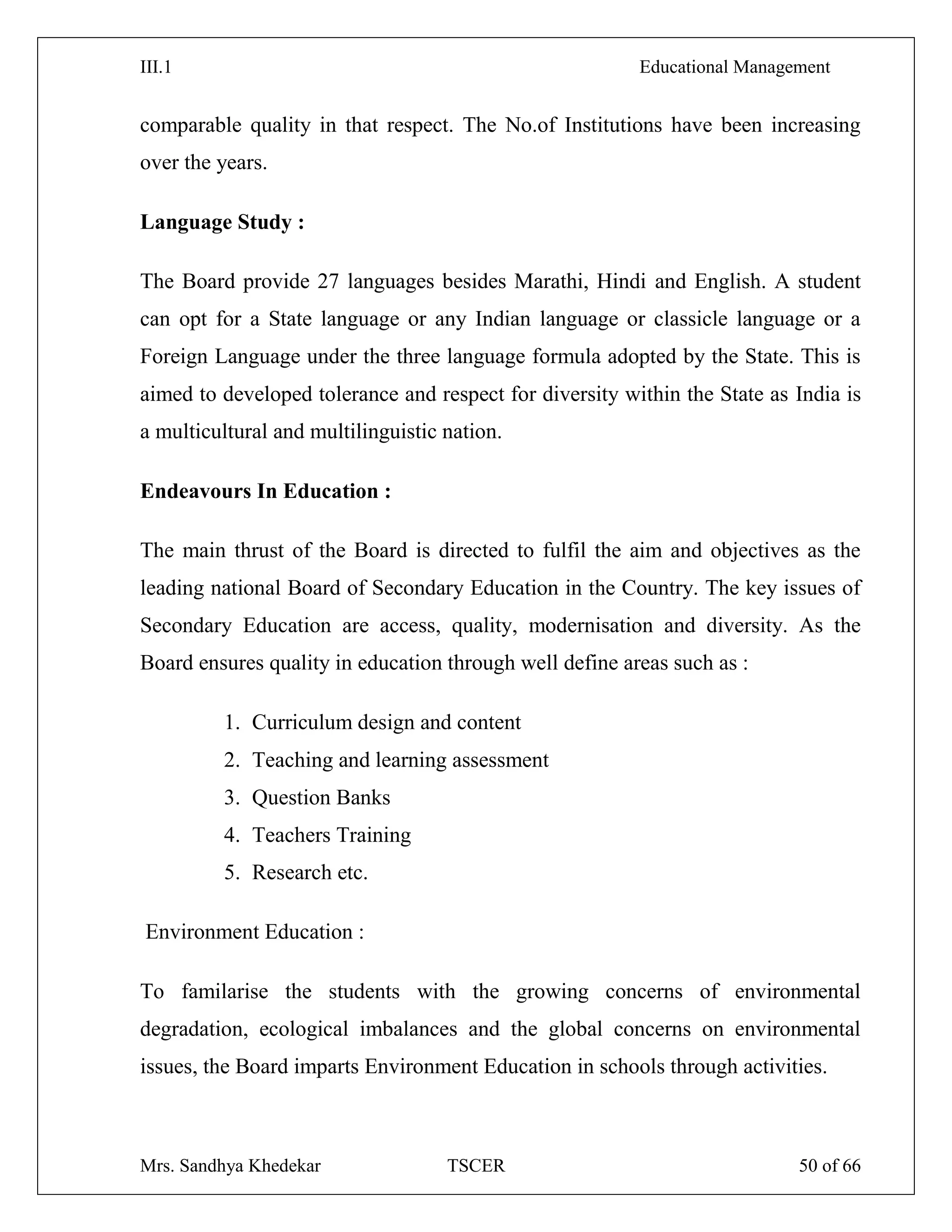 III.1 Educational Management
Mrs. Sandhya Khedekar TSCER 50 of 66
comparable quality in that respect. The No.of Institutions have been increasing
over the years.
Language Study :
The Board provide 27 languages besides Marathi, Hindi and English. A student
can opt for a State language or any Indian language or classicle language or a
Foreign Language under the three language formula adopted by the State. This is
aimed to developed tolerance and respect for diversity within the State as India is
a multicultural and multilinguistic nation.
Endeavours In Education :
The main thrust of the Board is directed to fulfil the aim and objectives as the
leading national Board of Secondary Education in the Country. The key issues of
Secondary Education are access, quality, modernisation and diversity. As the
Board ensures quality in education through well define areas such as :
1. Curriculum design and content
2. Teaching and learning assessment
3. Question Banks
4. Teachers Training
5. Research etc.
Environment Education :
To familarise the students with the growing concerns of environmental
degradation, ecological imbalances and the global concerns on environmental
issues, the Board imparts Environment Education in schools through activities.
 