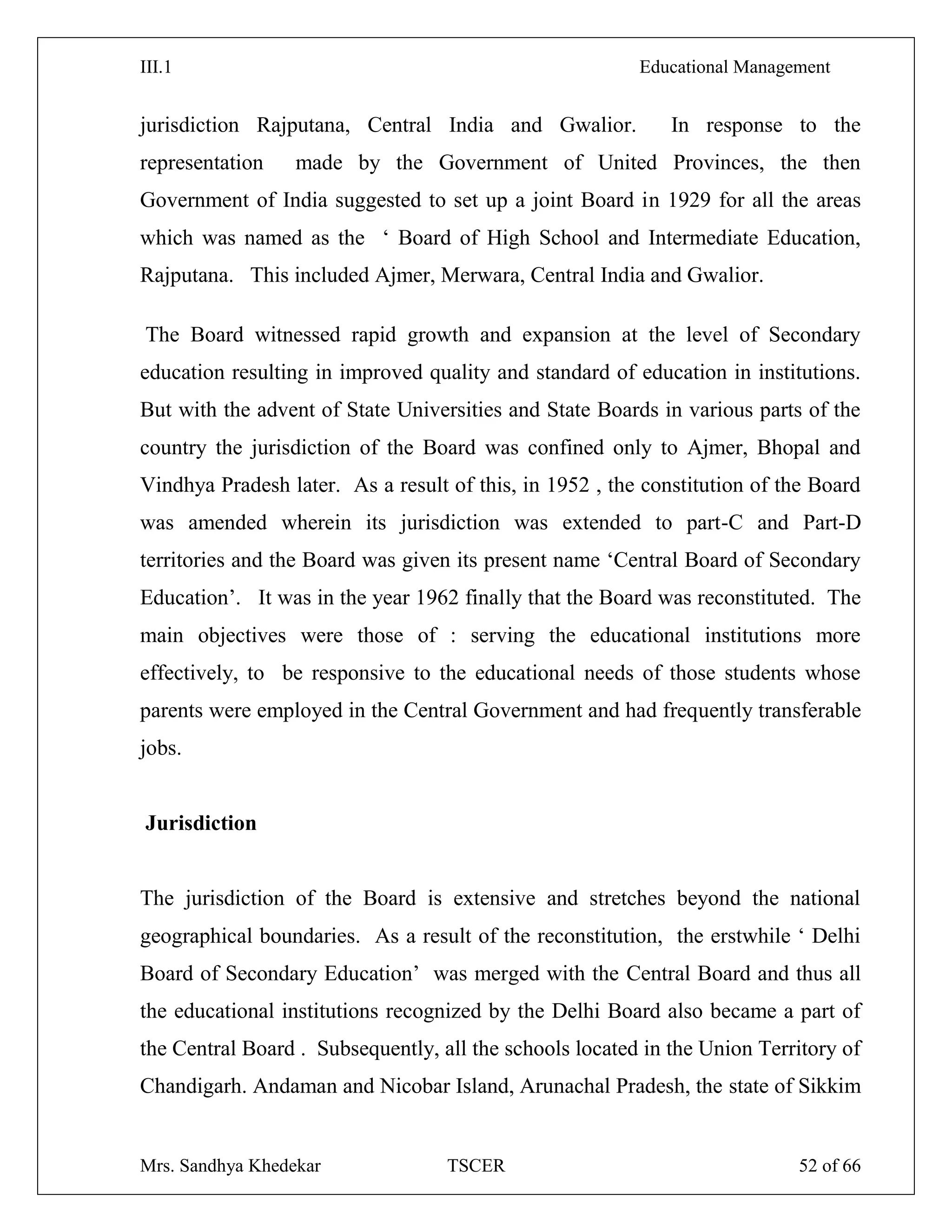 III.1 Educational Management
Mrs. Sandhya Khedekar TSCER 52 of 66
jurisdiction Rajputana, Central India and Gwalior. In response to the
representation made by the Government of United Provinces, the then
Government of India suggested to set up a joint Board in 1929 for all the areas
which was named as the ‗ Board of High School and Intermediate Education,
Rajputana. This included Ajmer, Merwara, Central India and Gwalior.
The Board witnessed rapid growth and expansion at the level of Secondary
education resulting in improved quality and standard of education in institutions.
But with the advent of State Universities and State Boards in various parts of the
country the jurisdiction of the Board was confined only to Ajmer, Bhopal and
Vindhya Pradesh later. As a result of this, in 1952 , the constitution of the Board
was amended wherein its jurisdiction was extended to part-C and Part-D
territories and the Board was given its present name ‗Central Board of Secondary
Education‘. It was in the year 1962 finally that the Board was reconstituted. The
main objectives were those of : serving the educational institutions more
effectively, to be responsive to the educational needs of those students whose
parents were employed in the Central Government and had frequently transferable
jobs.
Jurisdiction
The jurisdiction of the Board is extensive and stretches beyond the national
geographical boundaries. As a result of the reconstitution, the erstwhile ‗ Delhi
Board of Secondary Education‘ was merged with the Central Board and thus all
the educational institutions recognized by the Delhi Board also became a part of
the Central Board . Subsequently, all the schools located in the Union Territory of
Chandigarh. Andaman and Nicobar Island, Arunachal Pradesh, the state of Sikkim
 