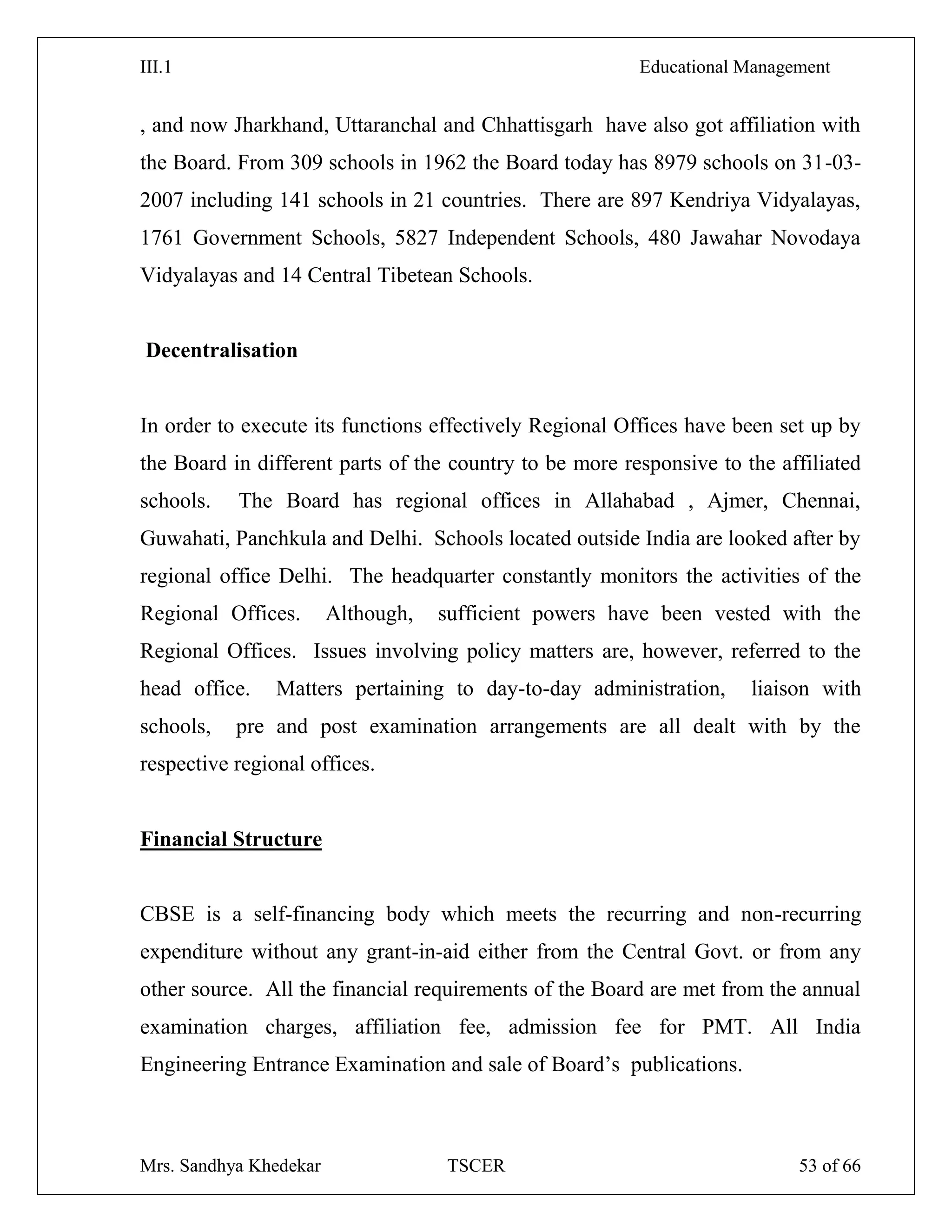 III.1 Educational Management
Mrs. Sandhya Khedekar TSCER 53 of 66
, and now Jharkhand, Uttaranchal and Chhattisgarh have also got affiliation with
the Board. From 309 schools in 1962 the Board today has 8979 schools on 31-03-
2007 including 141 schools in 21 countries. There are 897 Kendriya Vidyalayas,
1761 Government Schools, 5827 Independent Schools, 480 Jawahar Novodaya
Vidyalayas and 14 Central Tibetean Schools.
Decentralisation
In order to execute its functions effectively Regional Offices have been set up by
the Board in different parts of the country to be more responsive to the affiliated
schools. The Board has regional offices in Allahabad , Ajmer, Chennai,
Guwahati, Panchkula and Delhi. Schools located outside India are looked after by
regional office Delhi. The headquarter constantly monitors the activities of the
Regional Offices. Although, sufficient powers have been vested with the
Regional Offices. Issues involving policy matters are, however, referred to the
head office. Matters pertaining to day-to-day administration, liaison with
schools, pre and post examination arrangements are all dealt with by the
respective regional offices.
Financial Structure
CBSE is a self-financing body which meets the recurring and non-recurring
expenditure without any grant-in-aid either from the Central Govt. or from any
other source. All the financial requirements of the Board are met from the annual
examination charges, affiliation fee, admission fee for PMT. All India
Engineering Entrance Examination and sale of Board‘s publications.
 