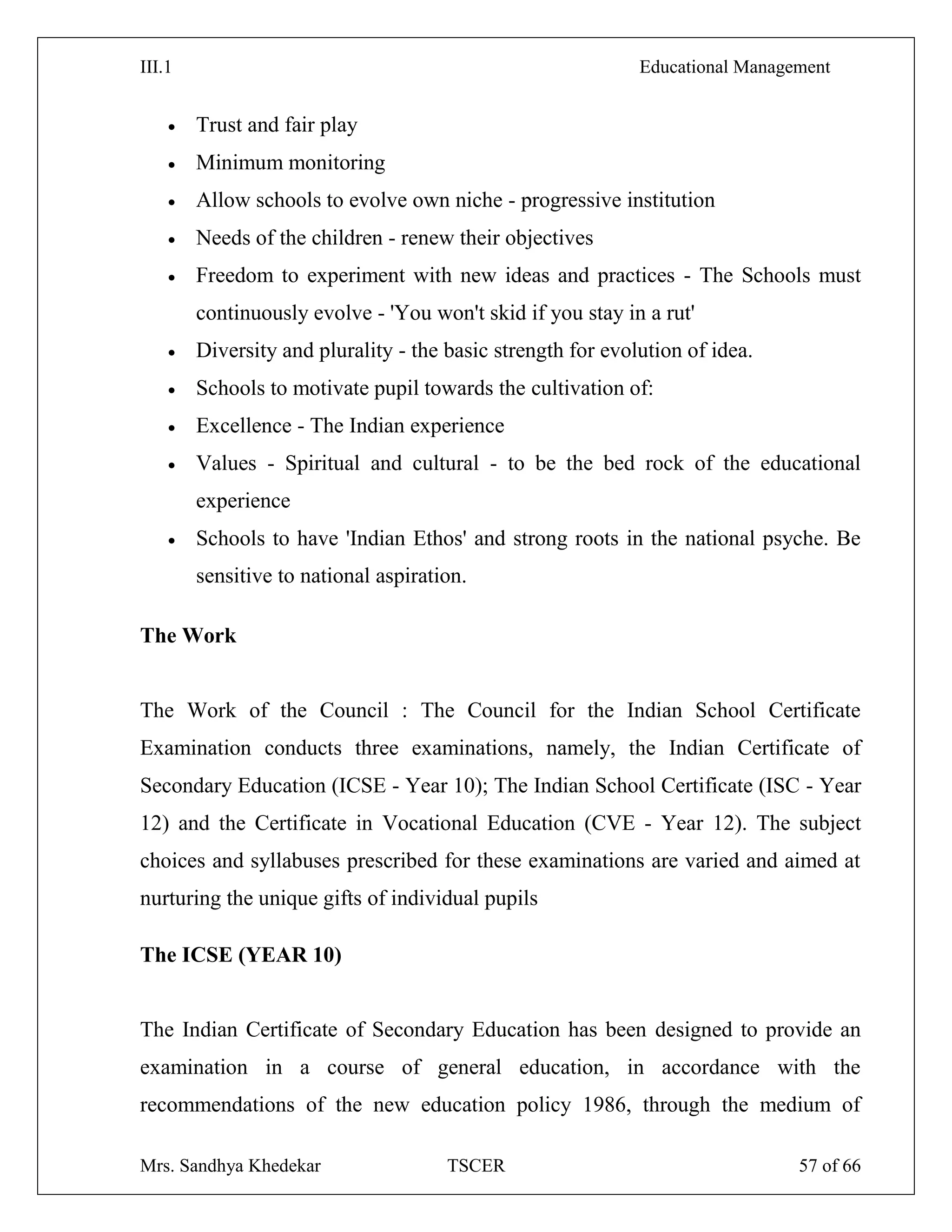 III.1 Educational Management
Mrs. Sandhya Khedekar TSCER 57 of 66
Trust and fair play
Minimum monitoring
Allow schools to evolve own niche - progressive institution
Needs of the children - renew their objectives
Freedom to experiment with new ideas and practices - The Schools must
continuously evolve - 'You won't skid if you stay in a rut'
Diversity and plurality - the basic strength for evolution of idea.
Schools to motivate pupil towards the cultivation of:
Excellence - The Indian experience
Values - Spiritual and cultural - to be the bed rock of the educational
experience
Schools to have 'Indian Ethos' and strong roots in the national psyche. Be
sensitive to national aspiration.
The Work
The Work of the Council : The Council for the Indian School Certificate
Examination conducts three examinations, namely, the Indian Certificate of
Secondary Education (ICSE - Year 10); The Indian School Certificate (ISC - Year
12) and the Certificate in Vocational Education (CVE - Year 12). The subject
choices and syllabuses prescribed for these examinations are varied and aimed at
nurturing the unique gifts of individual pupils
The ICSE (YEAR 10)
The Indian Certificate of Secondary Education has been designed to provide an
examination in a course of general education, in accordance with the
recommendations of the new education policy 1986, through the medium of
 