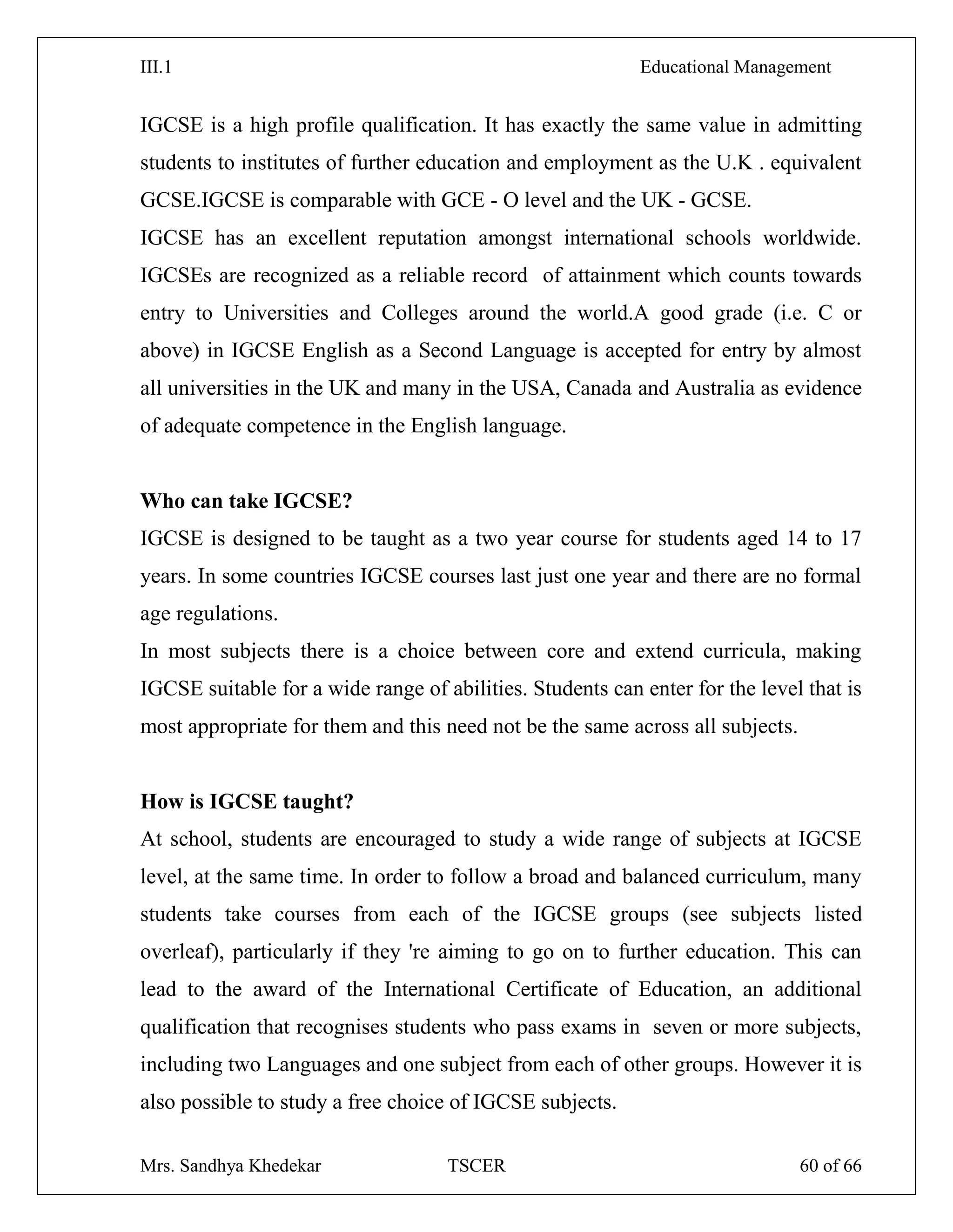 III.1 Educational Management
Mrs. Sandhya Khedekar TSCER 60 of 66
IGCSE is a high profile qualification. It has exactly the same value in admitting
students to institutes of further education and employment as the U.K . equivalent
GCSE.IGCSE is comparable with GCE - O level and the UK - GCSE.
IGCSE has an excellent reputation amongst international schools worldwide.
IGCSEs are recognized as a reliable record of attainment which counts towards
entry to Universities and Colleges around the world.A good grade (i.e. C or
above) in IGCSE English as a Second Language is accepted for entry by almost
all universities in the UK and many in the USA, Canada and Australia as evidence
of adequate competence in the English language.
Who can take IGCSE?
IGCSE is designed to be taught as a two year course for students aged 14 to 17
years. In some countries IGCSE courses last just one year and there are no formal
age regulations.
In most subjects there is a choice between core and extend curricula, making
IGCSE suitable for a wide range of abilities. Students can enter for the level that is
most appropriate for them and this need not be the same across all subjects.
How is IGCSE taught?
At school, students are encouraged to study a wide range of subjects at IGCSE
level, at the same time. In order to follow a broad and balanced curriculum, many
students take courses from each of the IGCSE groups (see subjects listed
overleaf), particularly if they 're aiming to go on to further education. This can
lead to the award of the International Certificate of Education, an additional
qualification that recognises students who pass exams in seven or more subjects,
including two Languages and one subject from each of other groups. However it is
also possible to study a free choice of IGCSE subjects.
 