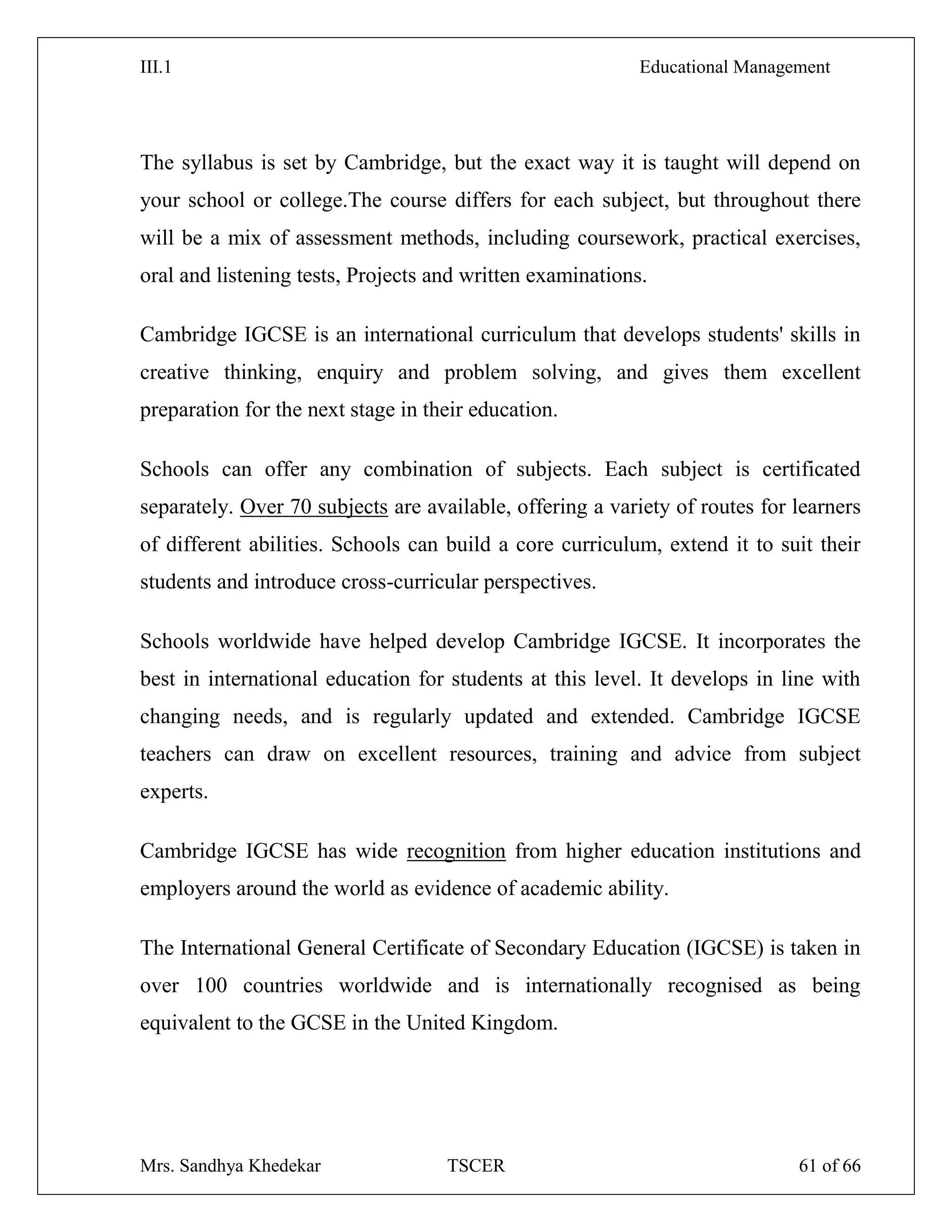 III.1 Educational Management
Mrs. Sandhya Khedekar TSCER 61 of 66
The syllabus is set by Cambridge, but the exact way it is taught will depend on
your school or college.The course differs for each subject, but throughout there
will be a mix of assessment methods, including coursework, practical exercises,
oral and listening tests, Projects and written examinations.
Cambridge IGCSE is an international curriculum that develops students' skills in
creative thinking, enquiry and problem solving, and gives them excellent
preparation for the next stage in their education.
Schools can offer any combination of subjects. Each subject is certificated
separately. Over 70 subjects are available, offering a variety of routes for learners
of different abilities. Schools can build a core curriculum, extend it to suit their
students and introduce cross-curricular perspectives.
Schools worldwide have helped develop Cambridge IGCSE. It incorporates the
best in international education for students at this level. It develops in line with
changing needs, and is regularly updated and extended. Cambridge IGCSE
teachers can draw on excellent resources, training and advice from subject
experts.
Cambridge IGCSE has wide recognition from higher education institutions and
employers around the world as evidence of academic ability.
The International General Certificate of Secondary Education (IGCSE) is taken in
over 100 countries worldwide and is internationally recognised as being
equivalent to the GCSE in the United Kingdom.
 