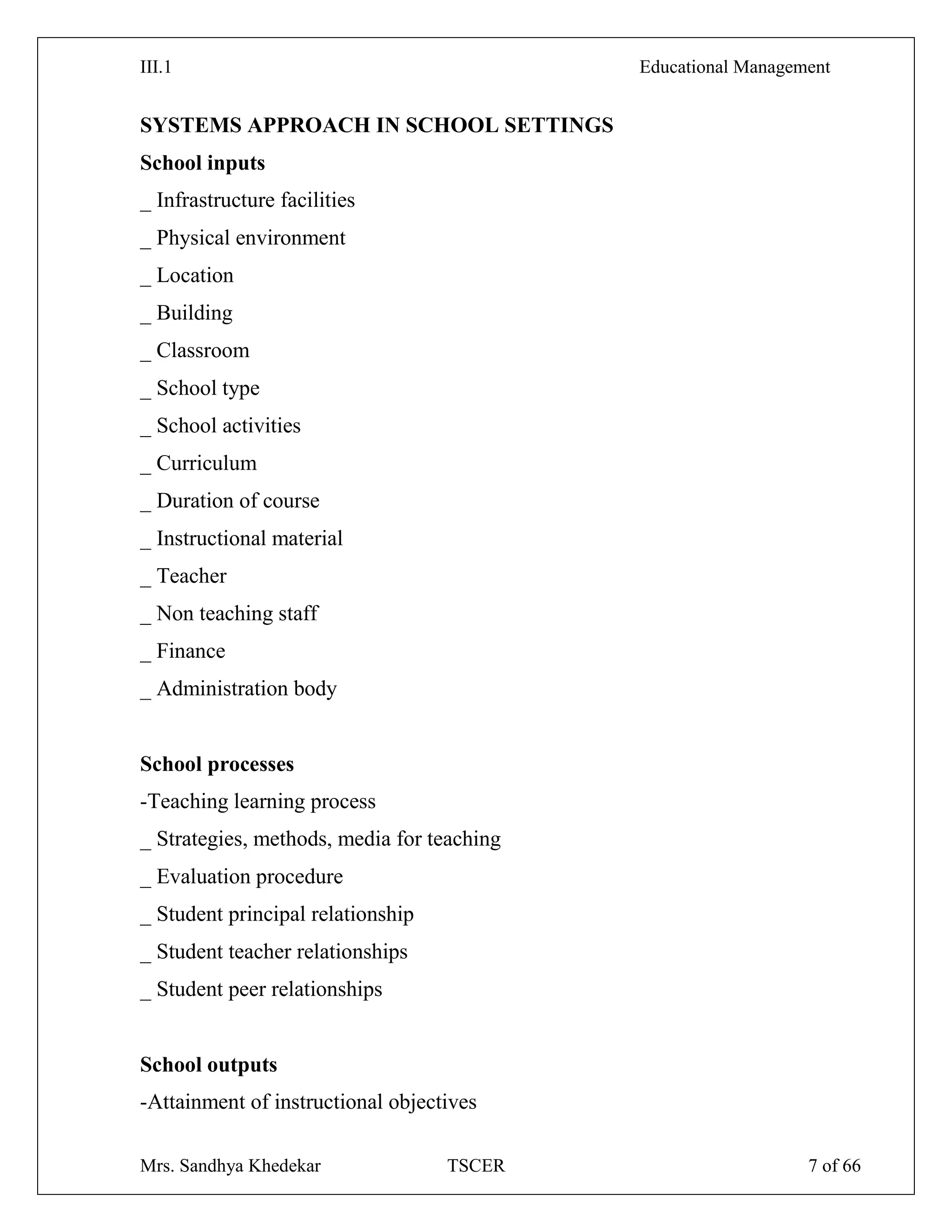 III.1 Educational Management
Mrs. Sandhya Khedekar TSCER 7 of 66
SYSTEMS APPROACH IN SCHOOL SETTINGS
School inputs
_ Infrastructure facilities
_ Physical environment
_ Location
_ Building
_ Classroom
_ School type
_ School activities
_ Curriculum
_ Duration of course
_ Instructional material
_ Teacher
_ Non teaching staff
_ Finance
_ Administration body
School processes
-Teaching learning process
_ Strategies, methods, media for teaching
_ Evaluation procedure
_ Student principal relationship
_ Student teacher relationships
_ Student peer relationships
School outputs
-Attainment of instructional objectives
 