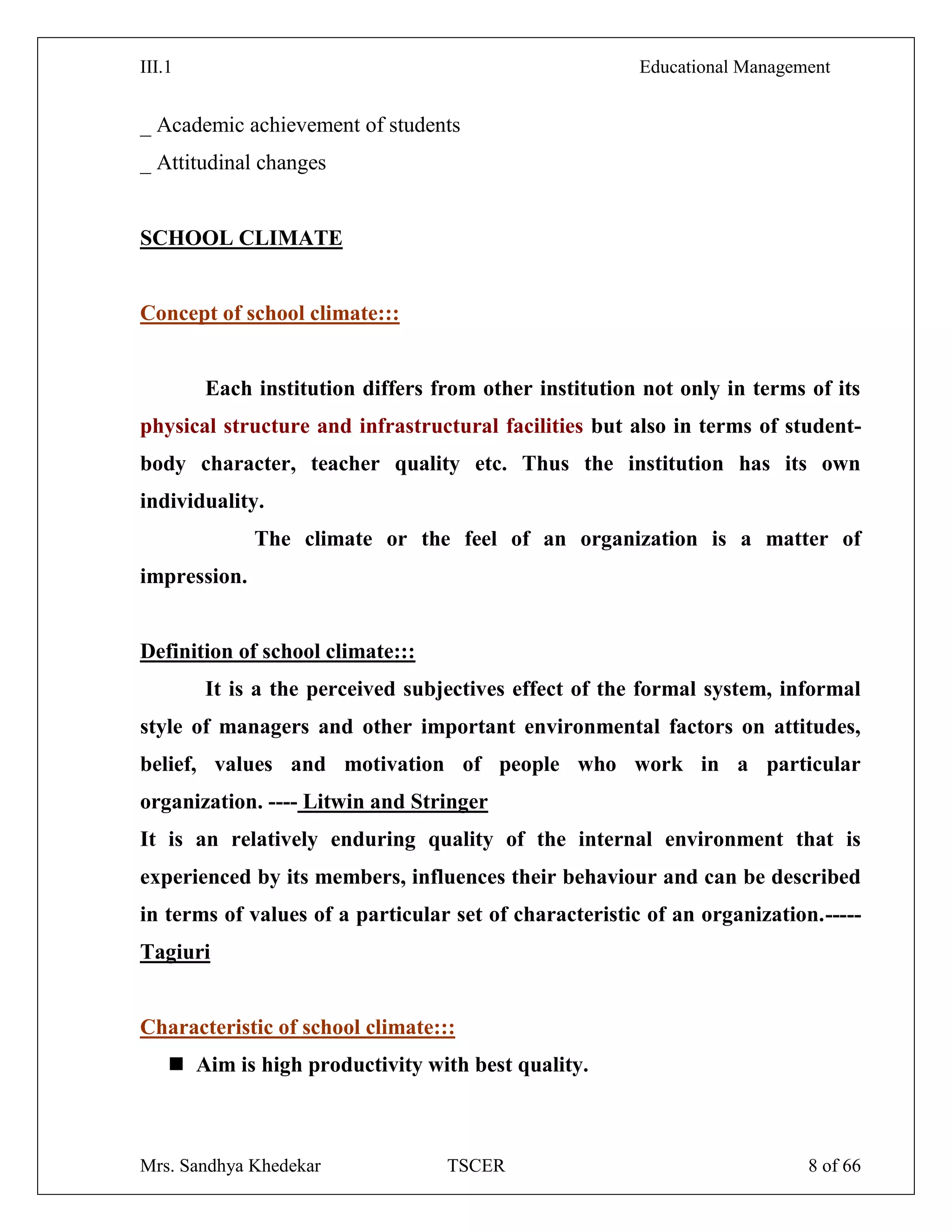 III.1 Educational Management
Mrs. Sandhya Khedekar TSCER 8 of 66
_ Academic achievement of students
_ Attitudinal changes
SCHOOL CLIMATE
Concept of school climate:::
Each institution differs from other institution not only in terms of its
physical structure and infrastructural facilities but also in terms of student-
body character, teacher quality etc. Thus the institution has its own
individuality.
The climate or the feel of an organization is a matter of
impression.
Definition of school climate:::
It is a the perceived subjectives effect of the formal system, informal
style of managers and other important environmental factors on attitudes,
belief, values and motivation of people who work in a particular
organization. ---- Litwin and Stringer
It is an relatively enduring quality of the internal environment that is
experienced by its members, influences their behaviour and can be described
in terms of values of a particular set of characteristic of an organization.-----
Tagiuri
Characteristic of school climate:::
 Aim is high productivity with best quality.
 