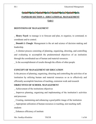 III.1 Educational Management
Mrs. Sandhya Khedekar TSCER 1 of 66
PAPER III SECTION 1 : EDUCATIONAL MANAGEMENT
Unit 1
DEFINTIONS OF MANAGEMENT
_ Henry Fayol: to manage is to forecast and plan, to organize, to command, to
coordinate and to control.
_ Donald J. Clough: Management is the art and science of decision making and
leadership.
_ A distinct process consisting of planning, organizing, directing, and controlling
and evaluating to accomplish the predetermined objectives of an institution
through the coordinated use of human and material resources.
_ Is the accomplishment of results through the efforts of other people
CONCEPT OF MANAGEMENT OF EDUCATION
Is the process of planning, organizing, directing and controlling the activities of an
institution by utilizing human and material resources so as to effectively and
efficiently accomplish functions of teaching, extension work and research
OBJECTIVES OF SCHOOL MANAGEMENT
_ Achievement of the institutions objectives
_ Improves planning, organizing and implementing of the institution‘s activities
and processes
_ Creating, maintaining and enhancing a good public image of the institution
_ Appropriate utilization of human resources ie teaching, non teaching staff,
students
_ Enhances efficiency of institute
 