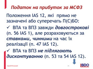 Сергій Рогозний
Положення IAS 12, які прямо не
зазначені або суперечать П(С)БО:
 ВПА та ВПЗ завжди довгострокові
(п. 56 IAS 1), але розраховуються за
ставками, чинними на час їх
реалізації (п. 47 IAS 12).
 ВПА та ВПЗ не підлягають
дисконтуванню (п. 53 та 54 IAS 12).
25
Податок на прибуток за МСФЗ
 