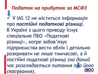 Сергій Рогозний
 У IAS 12 не міститься інформація
про постійні податкові різниці.
В Україні з цього приводу існує
спеціальне ПБО «Податкові
різниці», котре зобов’язує
підприємства вести облік і детально
розкривати не лише тимчасові, а й
постійні податкові різниці (на даний
час розглядається питання про його
скасування). 28
Податок на прибуток за МСФЗ
 