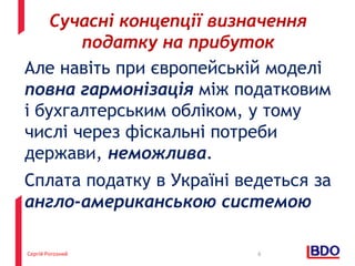 Сергій Рогозний
Але навіть при європейській моделі
повна гармонізація між податковим
і бухгалтерським обліком, у тому
числі через фіскальні потреби
держави, неможлива.
Сплата податку в Україні ведеться за
англо-американською системою
6
Сучасні концепції визначення
податку на прибуток
 