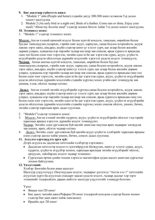 9. Бие даалтаар гүйцэтгэх ажил:
1. “Module 1” ийн (People and home) сэдвийн дагуу 200-500 шинэ цээжилж 5-р долоо
хоногт шалгуулна.
2. Module 2 (An early bird or a night owl, Birds of a feather, Come rain or shine, Enjoy your
meal) “About my favorite meal” сэдвээр зохион бичлэг хийж 7-н долоо хоногт шалгуулна.
10. Эзэмшвэл зохих:
1. “Module 1” сэдвээр эзэмшвэл зохих:
Мэдлэг: Англи хэлний ерөнхий мэдлэг болон хүнтэй мэндлэх, танилцах, өөрийгөө болон
бусдыг танилцуулах,талархах, гэрийн хаяг асуух, хариулах, санаа бодлоо илэрхийлэх, асууж
лавлах зэрэг ажил, амьдрал, ахуйн сэдвээр шинэ үг хэллэг сурч, цаг агаар болон жилийн
дөрвөн улирал, хувцасны нэр төрлийн талаар англиар зөв сонсож, ярьж сураххэл яриандаа
ганц тоо болон олон тоог хэрэглэн, энгийн одоо to be цаг хэрэглэж сурах, асуух, үгүйсгэх
өгүүлбэрийн үндсэн ойлголтын дүрмийн мэдлэгийг хэрэглэх үндсэн мэдлэг эзэмшүүлэх.
Чадвар: Анхан шатны хүнтэй мэндлэх, танилцах, өөрийгөө болон бусдыг
танилцуулах,талархах, гэрийн хаяг асуух, хариулах, санаа бодлоо илэрхийлэх, асууж лавлах
зэрэг ажил, амьдрал, ахуйн сэдвээр шинэ үг хэллэг сурч, цаг агаар болон жилийн дөрвөн
улирал, хувцасны нэр төрлийн талаар англиар зөв сонсож, ярьж сураххэл яриандаа ганц тоо
болон олон тоог хэрэглэн, энгийн одоо to be цаг хэрэглэж сурах, асуух, үгүйсгэх өгүүлбэрийн
үндсэн ойлголтын дүрмийн мэдлэгийн сэдвийн хүрээнд зохих үгийн санг эзэмшүүлж зөв
уншиж, хэлж, ойлгох чадвар олгоно.
Дадал: Англи хэлний энгийн өгүүлбэрийн хүрээнд санаа бодлоо илэрхийлэх, асууж лавлах
зэрэг ажил, амьдрал, ахуйн сэдвээр шинэ үг хэллэг сурч, цаг агаар болон жилийн дөрвөн
улирал, хувцасны нэр төрлийн талаар англиар зөв сонсож, ярьж сураххэл яриандаа ганц тоо
болон олон тоог хэрэглэн, энгийн одоо to be цаг хэрэглэж сурах, асуух, үгүйсгэх өгүүлбэрийн
үндсэн ойлголтын дүрмийн мэдлэгийн сэдвийн хүрээнд зохих сонсож ойлгох, унших, бичих,
энгийн сэдвээр харилцан ярих дадал суулгана.
2. “Module1”сэдвээр эзэмшвэл зохих:
3. Мэдлэг: Англи хэлний энгийн хүүрнэх, асуух, үгүйсгэх өгүүлбэрийн ойлголт тэдгээрийг
харилцан ярианд хэрэглэх дүрмийн мэдлэг эзэмшүүлнэ.
Чадвар: Энгийн, одоо үргэлжилж буй цагийг ашиглан оюутны ярих чадварыг хөгжүүлж
зав унших, ярих, ойлгох чадвар олгоно.
4.
Дадал: Энгийн, одоо үргэлжилж буй цагийн асуух үгүйсгэх хэлбэрийг харилцан ярианы
олон сэдвээр дасгал хийж унших, бичих, сонсох дадал суулгана.
11. Агуулга хэрэгжүүлэх арга зүй:
Дээрх агуулга нь дадлагын хичээлийн хэлбэрээр хэрэгжинэ.
Дадлагын хичээлээр мэдлэгээ гүнзгийрүүлэн батжуулах, шинэ үг хэллэг сурах, асуух,
хүүрнэх, үгүйсгэх өгүүлбэр зохиох, харилцан ярилцаж энгийн өгүүлбэрийг ойлгох,
орчуулах, тайлбарлах мэдлэг чадвар эзэмшинэ.
Сургалтын орчин үеийн техник хэрэгсэл магнитофон аудио кассет ашиглан сургалтыг
зохион байгуулана.
12. Үнэлгээний:
Хэлбэр: Бичгийн болон аман шалгалт
Шалгуур үзүүлэлтүүд: Оюутнуудын мэдлэг, чадварыг үнэлэхэд “Англи хэл 1” хичээлийн
агуулгын хүрээ ба агуулгын стандарт заасан үндсэн мэдлэг, чадвар дадлыг хэр зэрэг
эзэмшнийг тодорхойлох дараах нийтлэг шалгуур үзүүлэлтийг хэмжүүр болгоно.
Үүнд:
Явцын тест/20 оноо/
Бие даалт /ангийн ажил/Реферат/30 оноо/ (тодорхой өгөгдсөн сэдвээр болон чөлөөт
сэдвээр бие даах ажил хийж хамгаалах)
Ирцийн дүн /20 оноо/

 