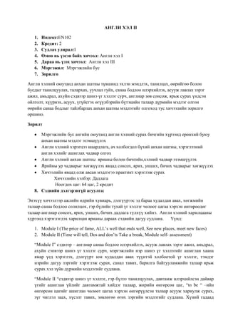 АНГЛИ ХЭЛ II
1.
2.
3.
4.
5.
6.
7.

Индекс:EN102
Кредит: 2
Судлах улирал:I
Өмнө нь үзсэн байх хичээл: Англи хэл I
Дараа нь үзэх хичээл: Англи хэл III
Мэргэжил: Мэргэжлийн бус
Зорилго

Англи хэлний оюутанд анхан шатны түвшинд эхлэн мэндлэх, танилцах, өөрийгөө болон
бусдыг танилцуулах, талархах, уучлал гуйх, санаа бодлоо илэрхийлэх, асууж лавлах зэрэг
ажил, амьдрал, ахуйн сэдвээр шинэ үг хэллэг сурч, англиар зөв сонсож, ярьж сурах үндсэн
ойлголт, хүүрнэх, асуух, үгүйсгэх өгүүлбэрийн бүтэцийн талаар дүрмийн мэдлэг олгон
өөрийн санаа бодлыг тайлбарлах анхан шатны мэдлэгийг олгоход тус хичээлийн зорилго
оршино.
Зорилт
Мэргэжлийн бус ангийн оюутанд англи хэлний сурах бичгийн хүрээнд ерөнхий буюу
анхан шатны мэдлэг эзэмшүүлэх
Англи хэлний хэрэгцээ шаардлага, ач холбогдол бүхий анхан шатны, хэрэглээний
англи хэлийг ашиглах чадвар олгох
Англи хэлний анхан шатны ярианы болон бичгийн,хэлний чадвар эзэмшүүлэх
Ярийны ур чадварыг хөгжүүлэх явцад сонсох, ярих, унших, бичих чадварыг хөгжүүлэх
Хичээлийн явцад олж авсан мэдлэгээ практикт хэрэглэж сурах
Хичээлийн хэлбэр: Дадлага
Ноогдох цаг: 64 цаг, 2 кредит
8. Сэдвийн дэлгэрэнгүй агуулга:
Энэхүү хичээлээр ажлийн өдрийн хувиарь, дэлгүүрээс эд бараа худалдан авах, хөгжмийн
талаар санаа бодлоо солилцох, гэр бүлийн тухай үг хэллэг чөлөөт цагаа хэрхэн өнгөрөөдөг
талаар англиар сонсох, ярих, унших, бичих дадлага түлхүү хийнэ. Англи хэлний харилцааны
хүрээнд хэрэглэгдэх харилцан ярианы дараах сэдвийн дагуу судлана.
Үүнд:
1. Module I (The price of fame, ALL’s well that ends well, See new places, meet new faces)
2. Module II (Time will tell, Dos and don’ts Take a break, Module self- assessment)
“Module I” сэдвээр – англиар санаа бодлоо илэрхийлэх, асууж лавлах зэрэг ажил, амьдрал,
ахуйн сэпвээр шинэ үг хэллэг сурч, мэргэжлийн нэр шинэ үг хэллэгийг ашиглан хаана
ямар үед хэрэглэх, дэлгүүрт юм худалдан авах түүнтэй холбоотой үг хэллэг, тэмдэг
нэрийн дагуу зэргийг хэрэглэж сурах, санал тавих, барилга байгууламжийн талаар ярьж
сурах хэл зүйн дүрмийн мэдлэгийг судлана.
“Module II “сэдвээр шинэ үг хэллэг, гэр бүлээ танилцуулах, давтамж илэрхийлсэн дайвар
үгийг ашиглан үйлийг давтамжтай хийдэг талаар, жирийн өнгөрсөн цаг, “to be “ –ийн
өнгөрсөн цагийг ашиглан чөлөөт цагаа хэрхэн өнгөрүүлсэн талаар асууж хариулж сурах,
зүг чиглэл заах, хүсэлт тавих, зөвлөгөө өгөх зэргийн мэдлэгийг судлана. Хүний гадаад

 
