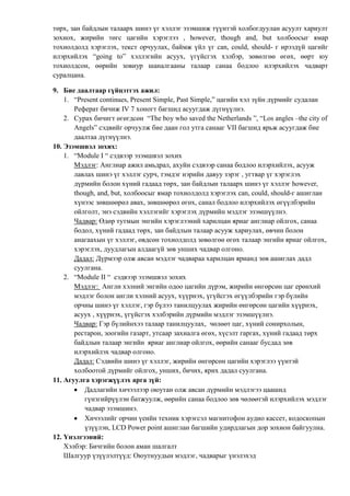 төрх, зан байдлын талаарх шинэ үг хэллэг эзэмшиж түүнтэй холбогдуулан асуулт хариулт
зохиох, жирийн төгс цагийн хэрэглээ , however, though and, but холбоосыг ямар
тохиолдолд хэрэглэх, текст орчуулах, баймж үйл үг can, could, should- г ирээдүй цагийг
илэрхийлэх “going to” хэллэгийн асуух, үгүйсгэх хэлбэр, зөвөлгөө өгөх, өөрт юу
тохиолдсон, өөрийн зовиур шаналгааны талаар санаа бодлоо илэрхийлэх чадварт
суралцана.
9. Бие даалтаар гүйцэтгэх ажил:
1. “Present continues, Present Simple, Past Simple,” цагийн хэл зүйн дүрмийг судалан
Реферат бичиж IV 7 хоногт багшид асуугдаж дүгнүүлнэ.
2. Сурах бичигт өгөгдсөн “The boy who saved the Netherlands ”, “Los angles –the city of
Angels” сэдвийг орчуулж бие даан гол утга санааг VII багшид ярьж асуугдаж бие
даалтаа дүгнүүлнэ.
10. Эзэмшвэл зохих:
1. “Module I “ сэдвээр эзэмшвэл зохих
Мэдлэг: Англиар ажил амьдрал, ахуйн сэдвээр санаа бодлоо илэрхийлэх, асууж
лавлах шинэ үг хэллэг сурч, тэмдэг нэрийн давуу зэрэг , угтвар үг хэрэглэх
дүрмийн болон хүний гадаад төрх, зан байдлын талаарх шинэ үг хэллэг however,
though, and, but, холбоосыг ямар тохиолдолд хэрэглэх can, could, should-г ашиглан
хүнээс зөвшөөрөл авах, зөвшөөрөл өгөх, санал бодлоо илэрхийлэх өгүүлбэрийн
ойлголт, энэ сэдвийн хэллэгийг хэрэглэх дүрмийн мэдлэг эзэмшүүлнэ.
Чадвар: Өдөр тутмын энгийн хэрэглээний харилцан яриаг англиар ойлгох, санаа
бодол, хүний гадаад төрх, зан байдлын талаар асууж хариулах, өвчин болон
анагаахын үг хэллэг, өвдсөн тохиолдолд зөвөлгөө өгөх талаар энгийн яриаг ойлгох,
хэрэглэх, дуудлагын алдаагүй зөв унших чадвар олгоно.
Дадал: Дүрмээр олж авсан мэдлэг чадвараа харилцан ярианд зөв ашиглах дадл
суулгана.
2. “Module II “ сэдвээр эзэмшвэл зохих
Мэдлэг: Англи хэлний энгийн одоо цагийн дүрэм, жирийн өнгөрсөн цаг ерөнхий
мэдлэг болон англи хэлний асуух, хүүрнэх, үгүйсгэх өгүүлбэрийн гэр бүлийн
орчны шинэ үг хэллэг, гэр бүлээ танилцуулах жирийн өнгөрсөн цагийн хүүрнэх,
асуух , хүүрнэх, үгүйсгэх хэлбэрийн дүрмийн мэдлэг эзэмшүүлнэ.
Чадвар: Гэр бүлийнхээ талаар танилцуулах, чөлөөт цаг, хүний сонирхолын,
рестарон, зоогийн газарт, утсаар захиалга өгөх, хүсэлт гаргах, хүний гадаад төрх
байдлын талаар энгийн яриаг англиар ойлгох, өөрийн санааг бусдад зөв
илэрхийлэх чадвар олгоно.
Дадал: Сэдвийн шинэ үг хэллэг, жирийн өнгөрсөн цагийн хэрэглээ үүнтэй
холбоотой дүрмийг ойлгох, унших, бичих, ярих дадал суулгана.
11. Агуулга хэрэгжүүлэх арга зүй:
Дадлагийн хичээлээр оюутан олж авсан дүрмийн мэдлэгээ цаашид
гүнзгийрүүлэн батжуулж, өөрийн санаа бодлоо зөв чөлөөтэй илэрхийлэх мэдлэг
чадвар эзэмшинэ.
Хичээлийг орчин үеийн техник хэрэгсэл магнитофон аудио кассет, кодоскопын
үзүүлэн, LCD Power point ашиглан багшийн удирдлагын дор зохион байгуулна.
12. Үнэлгээний:
Хэлбэр: Бичгийн болон аман шалгалт
Шалгуур үзүүлэлтүүд: Оюутнуудын мэдлэг, чадварыг үнэлэхэд

 