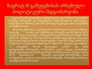 ბაგრატ III გამეფებისას არსებული
პოლიტიკური მდგომარეობა:
ბაგრატ III განსაკუთრებით მძიმე საგარეო და საშინაო პირობებში
მოუხდა ცხოვრება და მოღვაწეობა. ბაგრატისდროს დასრულდა
ხანგრძლივი ბრძოლა ერთიანი ქართული ფეოდალური სახელმწიფ
ოს შექმნისათვის.
•
როგორც ცნობილია, ფეოდალური საქართველოს გაერთიანებისა
საკმაოდ
რთული და ხანგრძლივი პროცესი იყო,რომელიც VIII ს
აუკუნის ბოლოს დაიწყო. პირველობისათვის ბრძოლაში დიდი მნიშ
ვნელობა ენიჭებოდა პოლიტიკურად დასტრატეგიულად, ასევე გეო
გრაფიული მდებარეობით საყურადღებო რეგიონს, შიდა ქართლს, რ
ომელსაც X საუკუნისდასაწყისიდან “აფხაზთა” მეფეები ფლობდნენ.
X
საუკუნის
70–იან
წლებიდან
გახშირ
და
შინა
ფეოდალური ბრძოლები, რომლებმაც უფრო მეტად დაასუსტეს
ქვეყანა.დაძაბულობამ განსაკუთრებით მძიმე ხასიათი მიიღო თეოდ
ოს III
უსინათლოს
მეფობის პერიოდში (975/978 წწ.). ამით
ისარგებლეს კახეთის პოლიტიკურმა ძალებმა, რომლებმაც ბრძოლა
დაიწყეს ქართლისათვის.

 