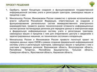 ПРОЕКТ РЕШЕНИЯ
1.
ОдобритьпроектКонцепциисозданияифункционированиягосударственнойинформационнойсистемыучетаирегистрациитракторов,самоходныхмашиниприцеповкним;
2.
МинсельхозуРоссии,МинкомсвязиРоссиисовместносорганамисполнительнойвластисубъектовРоссийскойФедерации,ответственнымзасозданиеифункционированиерегиональныхсистеммежведомственногоэлектронноговзаимодействия,провестианализтехнологическойготовностиинформационныхсистеморгановгостехнадзорарегионовдляпередачиданныхвэлектронномвидевфедеральнуюинформационнуюсистемуучетаирегистрациитракторов, самоходныхмашиниприцеповкнимдляоперативногодоступаксведениямозарегистрированныхмашинах,ихтехническомсостоянииивладельцах.
3.
МинсельхозуРоссиииМинкомсвязиРоссиипровестипилотныйпроектпопередачеданныхчерезСМЭВврамкахсозданияфедеральнойинформационнойсистемыучетаирегистрациитракторов,самоходныхмашиниприцеповкнимсучастиемследующихрегионов:Воронежскаяобласть,Волгоградскаяобласть, РеспубликаТатарстан,РеспубликаБашкортостан,Тульскаяобласть, Самарскаяобласть,Ярославскаяобласть,Кировскаяобласть.
13