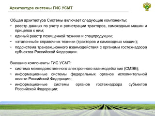 Архитектура системы ГИС УСМТ
ОбщаяархитектураСистемывключаетследующиекомпоненты:
•
реестрданныхпоучетуирегистрациитракторов,самоходныхмашиниприцеповкним;
•
единыйреестрпохищеннойтехникииспецпродукции;
•
«эталонный»справочниктехники(тракторовисамоходныхмашин);
•
подсистематранзакционноговзаимодействиясорганамигостехнадзорасубъектовРоссийскойФедерации.
ВнешниекомпонентыГИСУСМТ:
•
системамежведомственногоэлектронноговзаимодействия(СМЭВ);
•
информационныесистемыфедеральныхоргановисполнительнойвластиРоссийскойФедерации;
•
информационныесистемыоргановгостехнадзорасубъектовРоссийскойФедерации;
7