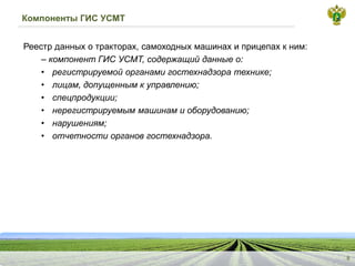 Компоненты ГИС УСМТ
Реестрданныхотракторах,самоходныхмашинахиприцепахкним:
–компонентГИСУСМТ,содержащийданныео:
•
регистрируемойорганамигостехнадзоратехнике;
•
лицам,допущеннымкуправлению;
•
спецпродукции;
•
нерегистрируемыммашинамиоборудованию;
•
нарушениям;
•
отчетностиоргановгостехнадзора.
8