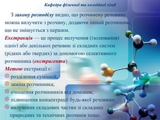 Кафедра фізичної та колоїдної хімії 
З закону розподілу видно, що розчинену речовину 
можна вилучити з розчину, додаючи інший розчинник, 
що не змішується з першим. 
Екстракція — це процес вилучення (ізолювання) 
однієї або декількох речовин зі складних систем 
(рідких або твердих) за допомогою селективного 
розчинника (екстрагента). 
Метою екстракції є: 
 розділення сумішей; 
 заміна розчинника; 
 очищення розчинників від домішок; 
 підвищення концентрації будь-якої речовини; 
 вилучення складових частин зі складних 
природних та технічних розчинів тощо. 
 