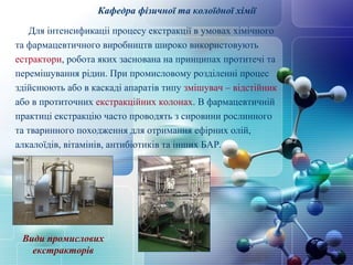 Кафедра фізичної та колоїдної хімії 
Для інтенсификаціі процесу екстракції в умовах хімічного 
та фармацевтичного виробництв широко використовують 
естрактори, робота яких заснована на принципах протитечі та 
перемішування рідин. При промисловому розділенні процес 
здійснюють або в каскаді апаратів типу змішувач – відстійник 
або в протиточних екстракційних колонах. В фармацевтичній 
практиці екстракцію часто проводять з сировини рослинного 
та тваринного походження для отримання ефірних олій, 
алкалоїдів, вітамінів, антибіотиків та інших БАР. 
Види промислових 
екстракторів 
 