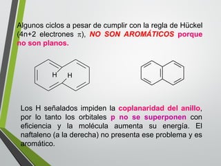 Algunos ciclos a pesar de cumplir con la regla de Hückel 
(4n+2 electrones ), NO SON AROMÁTICOS porque 
no son planos. 
H H 
Los H señalados impiden la coplanaridad del anillo, 
por lo tanto los orbitales p no se superponen con 
eficiencia y la molécula aumenta su energía. El 
naftaleno (a la derecha) no presenta ese problema y es 
aromático. 
 