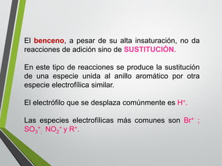 Elbenceno,apesardesualtainsaturación,nodareaccionesdeadiciónsinodeSUSTITUCIÓN. 
Enestetipodereaccionesseproducelasustitucióndeunaespecieunidaalanilloaromáticoporotraespecieelectrofílicasimilar. 
ElelectrófiloquesedesplazacomúnmenteesH+. 
LasespecieselectrofílicasmáscomunessonBr+; SO3+ ;NO2+yR+.  