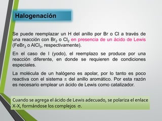 Halogenación 
SepuedereemplazarunHdelanilloporBroClatravésdeunareacciónconBr2oCl2enpresenciadeunácidodeLewis(FeBr3oAlCl3,respectivamente). 
Enelcasodel(yodo),elreemplazoseproduceporunareaccióndiferente,endondeserequierendecondicionesespeciales. 
Lamoléculadeunhalógenoesapolar,porlotantoespocoreactivaconelsistemadelanilloaromático.PorestarazónesnecesarioemplearunácidodeLewiscomocatalizador. 
CuandoseagregaelácidodeLewisadecuado,sepolarizaelenlaceX-X,formándoseloscomplejos.  