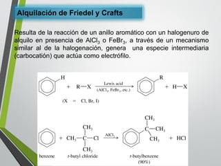 Alquilación de Friedely Crafts 
ResultadelareaccióndeunanilloaromáticoconunhalogenurodealquiloenpresenciadeAlCl3oFeBr3,atravésdeunmecanismosimilaraldelahalogenación,generaunaespecieintermediaria(carbocatión)queactúacomoelectrófilo.  