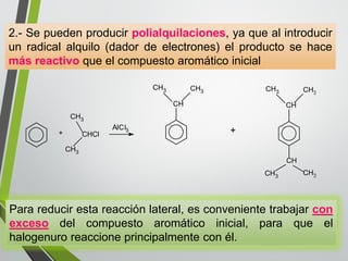 2.- Se pueden producir polialquilaciones, ya que al introducir 
un radical alquilo (dador de electrones) el producto se hace 
más reactivo que el compuesto aromático inicial 
+ 
CH3 
CHCl 
CH3 
AlCl3 
CH 
CH3 CH3 
CH 
CH3 CH3 
CH 
CH3 CH3 
+ 
Para reducir esta reacción lateral, es conveniente trabajar con 
exceso del compuesto aromático inicial, para que el 
halogenuro reaccione principalmente con él. 
 
