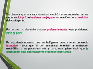 Seobservaquelamayordensidadelectrónicaseencuentraenloscarbonos2,4y6delsistemaconjugadoenrelaciónconlaposicióndelsustituyente. 
Porloqueunelectrófiloatacarápreferentementeesasposiciones, ortoypara. 
Esimportanteobservarqueloshalógenospeseatenerunefectoinductivomayorqueelderesonancia,orientanlasustituciónelectrófilicaalasposicionesortoypara,estoquieredecirquelaorientaciónestádefinidaporelefectoderesonancia.  