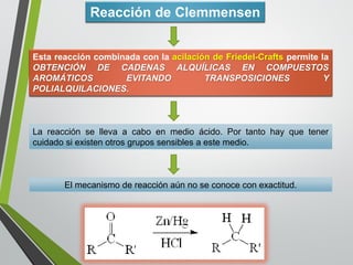 Reacción de Clemmensen 
EstareaccióncombinadaconlaacilacióndeFriedel-CraftspermitelaOBTENCIÓNDECADENASALQUÍLICASENCOMPUESTOSAROMÁTICOSEVITANDOTRANSPOSICIONESYPOLIALQUILACIONES. 
Lareacciónsellevaacaboenmedioácido.Portantohayquetenercuidadosiexistenotrosgrupossensiblesaestemedio. 
El mecanismo de reacción aún no se conoce con exactitud.  