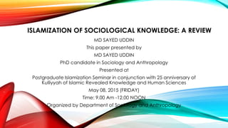 ISLAMIZATION OF SOCIOLOGICAL KNOWLEDGE: A REVIEW
MD SAYED UDDIN
This paper presented by
MD SAYED UDDIN
PhD candidate in Sociology and Anthropology
Presented at
Postgraduate Islamization Seminar in conjunction with 25 anniversary of
Kulliyyah of Islamic Revealed Knowledge and Human Sciences
May 08, 2015 (FRIDAY)
Time: 9.00 Am -12.00 NOON
Organized by Department of Sociology and Anthropology
 