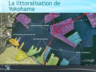 Vers Tokyo
Centre historique de Yokohama
Centre
urbain
tertiaire
Activités portuaires
Quais à conteneurs
Industrie lourde, énergie
Tertiarisation du front de mer
Source:Googleearth/Documentationphotographique
La littoralisation de
Yokohama
 