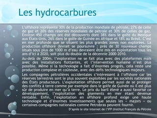 Les hydrocarbures
L’offshore représente 30% de la production mondiale de pétrole, 27% de celle
de gaz et 20% des réserves mondiales de pétrole et 30% de celles de gaz.
Environ 450 champs ont été découverts dont 38% dans le golfe du Mexique
aux États-Unis, 26% dans le golfe de Guinée en Afrique et 18% au Brésil. C’est
en mer profonde que se situent les plus grandes zones non explorées. La
production offshore devrait se poursuivre : près de 30 nouveaux champs
situés sous plus de 1000 m d’eau devraient être mis en exploitation tous les
ans d’ici à 2020, soit plus du double de la décennie 2000-2010.
Au-delà de 200m, l’exploration ne se fait plus avec des plateformes mais
avec des installations flottantes, et l’intervention humaine n’est plus
possible. Même si la technologie a fait d’énormes progrès, cela reste une
production complexe et coûteuse, avec des défis technologiques majeurs.
Les compagnies pétrolières occidentales s’intéressent à l’offshore car les
réserves terrestres sont le plus souvent exploitées par les sociétés nationales
des États producteurs. L’exploitation offshore permet aussi de se protéger
des conflits à terre comme par exemple dans le golfe de Guinée où il est plus
sûr de produire en mer qu’à terre. Le prix du baril élevé a aussi favorisé ce
développement, l’exploitation des gisements en mer étant devenue
rentable. Enfin, l’exploitation en offshore profond exige une haute
technologie et d’énormes investissements que seules les « majors » ou
certaines compagnies nationales comme Petrobras peuvent fournir.
D’après le site internet de l’IFP (Institut Français du Pétrole
 