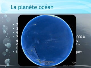 La planète océan
• 70% surface de la Terre
• 361 milliards de km²
• 97% volume eau sur Terre
• 76% des océans = plaines abyssales [ 3000 à
6000 m de profondeur + étroites fosses
océaniques dont profondeur maximum =
fosse des Mariannes ( 11 034 m) ]
• Uniquement 2% explorés par scientifiques
 