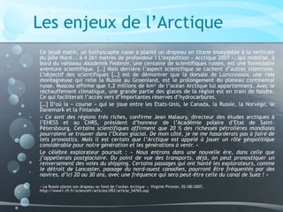 Les enjeux de l’Arctique
Ce jeudi matin, un bathyscaphe russe a planté un drapeau en titane inoxydable à la verticale
du pôle Nord... à 4 261 mètres de profondeur ! L’expédition « Arctique 2007 », qui mobilise, à
bord du vaisseau Akademik Fedorov, une centaine de scientifiques russes, est une formidable
aventure scientifique. […] Mais derrière l’aspect scientifique se cachent d’autres intentions.
L’objectif des scientifiques […] est de démontrer que la dorsale de Lomonossov, une ride
montagneuse qui relie la Russie au Groenland, est le prolongement du plateau continental
russe. Moscou affirme que 1,2 millions de km² de l’océan Arctique lui appartiennent. Avec le
réchauffement climatique, une grande partie des glaces de la région est en train de fondre.
Ce qui faciliterait l’accès vers d’importantes réserves d’hydrocarbures.
[…] D’où la « course » qui se joue entre les Etats-Unis, le Canada, la Russie, la Norvège, le
Danemark et la Finlande.
« Ce sont des régions très riches, confirme Jean Malaury, directeur des études arctiques à
l’EHESS et au CNRS, président d’honneur de l’Académie polaire d’Etat de Saint-
Pétersbourg. Certains scientifiques affirment que 20 % des richesses pétrolières mondiales
pourraient se trouver dans l’Océan glacial. De mon côté, je ne me hasarderais pas à faire de
tels pronostics. Mais il est certain que l’Arctique est appelé à jouer un rôle géopolitique
considérable pour notre génération et les générations à venir. »
Le célèbre explorateur poursuit : « Nous entrons dans une nouvelle ère, dans celle que
j’appellerais postglaciaire. Du point de vue des transports, déjà, on peut pronostiquer un
renversement des voies du shipping. Certains passages qui ont hanté les explorateurs, comme
le détroit de Lancaster, passage du nord-ouest canadien, pourront être fréquentés par des
navires, d’ici 20 ou 30 ans, avec une fréquence qui sera peut-être celle du canal de Suez ! »
« La Russie plante son drapeau au fond de l’océan Arctique », Virginie Pironon, 02/08/2007,
http://www1.rfi.fr/sciencefr/articles/092/article_54765.asp
 