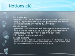 Notions clé
• Littoralisation :
concentration des populations et des activités humaines le
long ou à proximité des littoraux (phénomène ancien mais
accentué dans la 2ème moitié du XXème siècle)
• Maritimisation :
processus d'accroissement des échanges internationaux par
voie maritime mais aussi de plus en plus exploitation des
ressources, prise de contrôle des mers et océans
• ZIP : Zone Industrialo-portuaire
• Façade maritime :
Bande de quelques dizaines à plusieurs centaines de kilomètres de large à
partir du littoral comportant un ensemble de ports faisant interface entre
un avant-pays maritime et un arrière-pays terrestre.
 