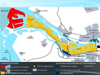 Un port ouvert au monde Un port relié au cœur économique de l’Union européenne
2 km
Oostvoorne
Rockanje
Hoek van Holland
Brielle
Spijkenisse
Hoogvliet
Vlaardingen
Maassluis
Den Hoorn
Vers Rotterdam
Massvlakte 1
Massvlakte 2
Europoort
Botlek
Mer
du Nord
N
Terminal de conteneurs et entrepôts
Terminal de conteneurs en projet
Terminal pétrolier, réservoirs, industries
Zone industrielle et de services
Port de voyageurs (ferry)
Zone urbanisée
Zone de distribution
Principales voies routières Voies ferrées
 