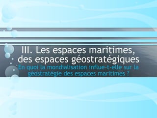 III. Les espaces maritimes,
des espaces géostratégiques
En quoi la mondialisation influe-t-elle sur la
géostratégie des espaces maritimes ?
 