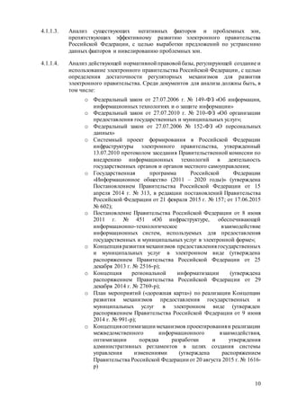 10
4.1.1.3. Анализ существующих негативных факторов и проблемных зон,
препятствующих эффективному развитию электронного правительства
Российской Федерации, с целью выработки предложений по устранению
данных факторов и нивелированию проблемных зон.
4.1.1.4. Анализ действующей нормативной правовой базы, регулирующей создание и
использование электронного правительства Российской Федерации, с целью
определения достаточности регуляторных механизмов для развития
электронного правительства. Среди документов для анализа должны быть, в
том числе:
o Федеральный закон от 27.07.2006 г. № 149-ФЗ «Об информации,
информационных технологиях и о защите информации»
o Федеральный закон от 27.07.2010 г. № 210-ФЗ «Об организации
предоставления государственных и муниципальных услуг»;
o Федеральный закон от 27.07.2006 № 152-ФЗ «О персональных
данных»
o Системный проект формирования в Российской Федерации
инфраструктуры электронного правительства, утвержденный
13.07.2010 протоколом заседания Правительственной комиссии по
внедрению информационных технологий в деятельность
государственных органов и органов местного самоуправления;
o Государственная программа Российской Федерации
«Информационное общество (2011 – 2020 годы)» (утверждена
Постановлением Правительства Российской Федерации от 15
апреля 2014 г. № 313, в редакции постановлений Правительства
Российской Федерации от 21 февраля 2015 г. № 157; от 17.06.2015
№ 602);
o Постановление Правительства Российской Федерации от 8 июня
2011 г. № 451 «Об инфраструктуре, обеспечивающей
информационно-технологическое взаимодействие
информационных систем, используемых для предоставления
государственных и муниципальных услуг в электронной форме»;
o Концепция развития механизмов предоставления государственных
и муниципальных услуг в электронном виде (утверждена
распоряжением Правительства Российской Федерации от 25
декабря 2013 г. № 2516-р);
o Концепция региональной информатизации (утверждена
распоряжением Правительства Российской Федерации от 29
декабря 2014 г. № 2769-р);
o План мероприятий («дорожная карта») по реализации Концепции
развития механизмов предоставления государственных и
муниципальных услуг в электронном виде (утвержден
распоряжением Правительства Российской Федерации от 9 июня
2014 г. № 991-р);
o Концепцияоптимизации механизмов проектированияи реализации
межведомственного информационного взаимодействия,
оптимизации порядка разработки и утверждения
административных регламентов в целях создания системы
управления изменениями (утверждена распоряжением
Правительства Российской Федерации от 20 августа 2015 г. № 1616-
р)
 