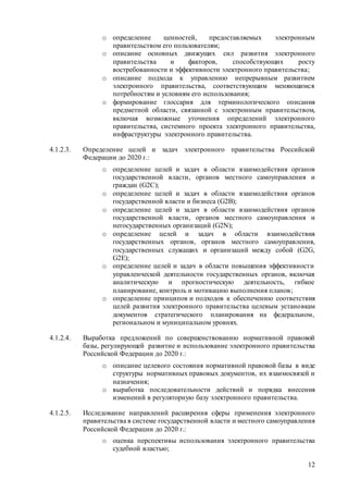 12
o определение ценностей, предоставляемых электронным
правительством его пользователям;
o описание основных движущих сил развития электронного
правительства и факторов, способствующих росту
востребованности и эффективности электронного правительства;
o описание подхода к управлению непрерывным развитием
электронного правительства, соответствующим меняющимся
потребностям и условиям его использования;
o формирование глоссария для терминологического описания
предметной области, связанной с электронным правительством,
включая возможные уточнения определений электронного
правительства, системного проекта электронного правительства,
инфраструктуры электронного правительства.
4.1.2.3. Определение целей и задач электронного правительства Российской
Федерации до 2020 г.:
o определение целей и задач в области взаимодействия органов
государственной власти, органов местного самоуправления и
граждан (G2C);
o определение целей и задач в области взаимодействия органов
государственной власти и бизнеса (G2B);
o определение целей и задач в области взаимодействия органов
государственной власти, органов местного самоуправления и
негосударственных организаций (G2N);
o определение целей и задач в области взаимодействия
государственных органов, органов местного самоуправления,
государственных служащих и организаций между собой (G2G,
G2E);
o определение целей и задач в области повышения эффективности
управленческой деятельности государственных органов, включая
аналитическую и прогностическую деятельность, гибкое
планирование, контроль и мотивацию выполнения планов;
o определение принципов и подходов к обеспечению соответствия
целей развития электронного правительства целевым установкам
документов стратегического планирования на федеральном,
региональном и муниципальном уровнях.
4.1.2.4. Выработка предложений по совершенствованию нормативной правовой
базы, регулирующей развитие и использование электронного правительства
Российской Федерации до 2020 г.:
o описание целевого состояния нормативной правовой базы в виде
структуры нормативных правовых документов, их взаимосвязей и
назначения;
o выработка последовательности действий и порядка внесения
изменений в регуляторную базу электронного правительства.
4.1.2.5. Исследование направлений расширения сферы применения электронного
правительства в системе государственной власти и местного самоуправления
Российской Федерации до 2020 г.:
o оценка перспективы использования электронного правительства
судебной властью;
 