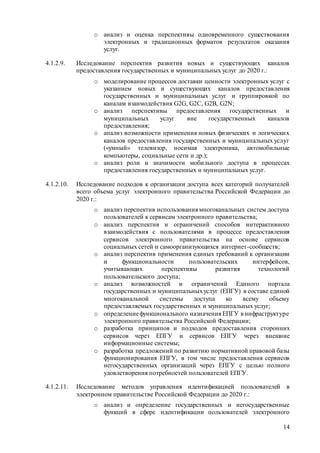 14
o анализ и оценка перспективы одновременного существования
электронных и традиционных форматов результатов оказания
услуг.
4.1.2.9. Исследование перспектив развития новых и существующих каналов
предоставления государственных и муниципальных услуг до 2020 г.:
o моделирование процессов доставки ценности электронных услуг с
указанием новых и существующих каналов предоставления
государственных и муниципальных услуг и группировкой по
каналам взаимодействия G2G, G2C, G2B, G2N;
o анализ перспективы предоставления государственных и
муниципальных услуг вне государственных каналов
предоставления;
o анализ возможности применения новых физических и логических
каналов предоставления государственных и муниципальных услуг
(«умный» телевизор, носимая электроника, автомобильные
компьютеры, социальные сети и др.);
o анализ роли и значимости мобильного доступа в процессах
предоставления государственных и муниципальных услуг.
4.1.2.10. Исследование подходов к организации доступа всех категорий получателей
всего объема услуг электронного правительства Российской Федерации до
2020 г.:
o анализ перспектив использования многоканальных систем доступа
пользователей к сервисам электронного правительства;
o анализ перспектив и ограничений способов интерактивного
взаимодействия с пользователями в процессе предоставления
сервисов электронного правительства на основе сервисов
социальных сетей и самоорганизующихся интернет-сообществ;
o анализ перспектив применения единых требований к организации
и функциональности пользовательских интерфейсов,
учитывающих перспективы развития технологий
пользовательского доступа;
o анализ возможностей и ограничений Единого портала
государственных и муниципальныхуслуг (ЕПГУ) в составе единой
многоканальной системы доступа ко всему объему
предоставляемых государственных и муниципальных услуг;
o определениефункционального назначения ЕПГУ в инфраструктуре
электронного правительства Российской Федерации;
o разработка принципов и подходов предоставления сторонних
сервисов через ЕПГУ и сервисов ЕПГУ через внешние
информационные системы;
o разработка предложений по развитию нормативной правовой базы
функционирования ЕПГУ, в том числе предоставления сервисов
негосударственных организаций через ЕПГУ с целью полного
удовлетворения потребностей пользователей ЕПГУ.
4.1.2.11. Исследование методов управления идентификацией пользователей в
электронном правительстве Российской Федерации до 2020 г.:
o анализ и определение государственных и негосударственные
функций в сфере идентификации пользователей электронного
 