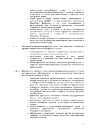 15
правительства (идентификации граждан), в том числе с
использованием сертифицированныхсредств защиты информации,
в том числе для целей гражданско-правовых взаимодействий в
электронной форме;
o анализ роли и статуса Единой системы идентификации и
аутентификации (ЕСИА) в составе электронного правительства
Российской Федерации, в том числе идентификации и
аутентификации при проведении электронных уведомлений
(сообщений) и операций (транзакций);
o анализ модели угроз и рисков в области идентификации
пользователей, том числе в части информации ограниченного
доступа, защищаемой в соответствии с законодательством
Российской Федерации;
o анализ перспектив и возможностей применения государственных и
негосударственных сервисов идентификации и аутентификации в
негосударственном секторе.
4.1.2.12. Исследование механизмов обратной связи с пользователями электронного
правительства Российской Федерации до 2020 г.:
o анализ принципов и подходов к обеспечению обратной связи с
пользователями электронного правительства;
o исследование механизмов выявления и учета мнений
пользователей в процессах управления развитием электронного
правительства;
o анализ принципов и подходов к организации хранения, доступа и
обработки историй взаимодействия пользователей и электронного
правительства.
4.1.2.13. Исследование процессов использования государственных данных и базовых
государственных информационных ресурсов в электронном правительстве
Российской Федерации до 2020 г.:
o разработка принципов функционирования единой комплексной
информационной среды на основе синтаксической, семантической
и пространственной интеграции данных и сервисов, необходимых
различным категориям пользователей электронного правительства;
o определение подходов и принципов поддержания расширяемого
ядра общих сведений и государственных данных, поддерживаемых
электронным правительством в интересах различных категорий
пользователей;
o разработка принципов обеспечения качества государственных
данных и их интероперабельности;
o исследование перспектив агрегации и анализа государственных
данных, разработка подходов к аналитике государственных
данных;
o анализ возможности использования менеджмента знаний для
повышения эффективности управленческой деятельности
государственных органов;
o исследование и определение правового статуса использования
цифровых государственных данных в том числе с использованием
открытых лицензий.
 