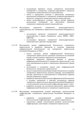 17
o исследование правового статуса электронных уведомлений
(сообщений) и электронных операций (транзакций) в процессах
электронного межведомственного взаимодействия;
o анализ и определение подходов к организации электронных
уведомлений (сообщений) и электронных операций (транзакций) в
процессах электронного межведомственного взаимодействия;
o анализ целесообразности создания единого реестра форматов
уведомлений (сообщений) для обеспечения процессов
электронного межведомственного взаимодействия.
4.1.2.18. Исследование перспектив электронного межгосударственного
взаимодействия для электронного правительства Российской Федерации до
2020 г.:
o исследование процессов электронного межгосударственного
взаимодействия в рамках Таможенного союза, БРИКС, ШОС,
ЕВРАЗЭС;
o исследование процессов электронного межгосударственного
взаимодействия с прочими государствами.
4.1.2.19. Исследование рисков информационной безопасности электронного
правительства и выработка принципов и подходов управления
информационной безопасностью для электронного правительства
Российской Федерации до 2020 г.:
o анализ ключевых рисков информационной безопасности
электронного правительства с указанием значимости на основании
оценки степени влияния и вероятности возникновения;
o разработка принципов управления рисками и уровнем
информационной безопасности электронного правительства, в том
числе реагирования на риски и определения приемлемого уровня
риска;
o исследование и построение модели угроз информационной
безопасности электронного правительства;
o анализ и определениецелевой архитектуры безопасности и доверия
электронного правительства, включая структуру удостоверяющих
центров, принципов их взаимодействия и необходимых сервисов
третьей доверенной стороны;
o разработка принципов обеспечения информационной безопасности
в условиях нахождения и действий пользователя сервисов
электронного правительстваза пределами Российской Федерации и
с использованием вычислительной инфраструктуры других стран;
o разработка подходов для достижения приемлемого уровня рисков
информационной безопасности электронного правительства.
4.1.2.20. Исследование высокоуровневой целевой архитектуры вычислительной
инфраструктуры электронного правительства Российской Федерации до
2020 г.:
o разработка высокоуровневой целевой архитектуры
вычислительной инфраструктуры электронного правительства;
o определение порядка использования ресурсов вычислительной
инфраструктуры участниками электронного правительства.
 