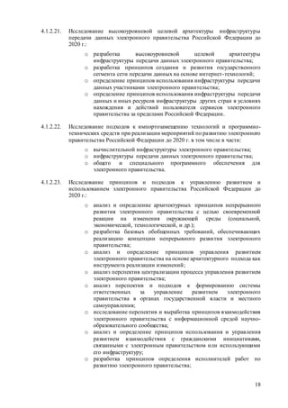 18
4.1.2.21. Исследование высокоуровневой целевой архитектуры инфраструктуры
передачи данных электронного правительства Российской Федерации до
2020 г.:
o разработка высокоуровневой целевой архитектуры
инфраструктуры передачи данных электронного правительства;
o разработка принципов создания и развития государственного
сегмента сети передачи данных на основе интернет-технологий;
o определение принципов использования инфраструктуры передачи
данных участниками электронного правительства;
o определение принципов использования инфраструктуры передачи
данных и иных ресурсов инфраструктуры других стран в условиях
нахождения и действий пользователя сервисов электронного
правительства за пределами Российской Федерации.
4.1.2.22. Исследование подходов к импортозамещению технологий и программно-
технических средств при реализации мероприятий по развитию электронного
правительства Российской Федерации до 2020 г. в том числе в части:
o вычислительной инфраструктуры электронного правительства;
o инфраструктуры передачи данных электронного правительства;
o общего и специального программного обеспечения для
электронного правительства.
4.1.2.23. Исследование принципов и подходов к управлению развитием и
использованием электронного правительства Российской Федерации до
2020 г.:
o анализ и определение архитектурных принципов непрерывного
развития электронного правительства с целью своевременной
реакции на изменения окружающей среды (социальной,
экономической, технологической, и др.);
o разработка базовых обобщенных требований, обеспечивающих
реализацию концепции непрерывного развития электронного
правительства;
o анализ и определение принципов управления развитием
электронного правительства на основе архитектурного подхода как
инструмента реализации изменений;
o анализ перспектив централизации процесса управления развитием
электронного правительства;
o анализ перспектив и подходов к формированию системы
ответственных за управление развитием электронного
правительства в органах государственной власти и местного
самоуправления;
o исследование перспектив и выработка принципов взаимодействия
электронного правительства с информационной средой научно-
образовательного сообщества;
o анализ и определение принципов использования и управления
развитием взаимодействия с гражданскими инициативами,
связанными с электронным правительством или использующими
его инфраструктуру;
o разработка принципов определения исполнителей работ по
развитию электронного правительства;
 