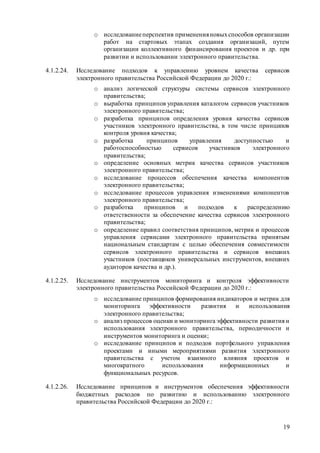 19
o исследованиеперспектив примененияновыхспособов организации
работ на стартовых этапах создания организаций, путем
организации коллективного финансирования проектов и др. при
развитии и использовании электронного правительства.
4.1.2.24. Исследование подходов к управлению уровнем качества сервисов
электронного правительства Российской Федерации до 2020 г.:
o анализ логической структуры системы сервисов электронного
правительства;
o выработка принципов управления каталогом сервисов участников
электронного правительства;
o разработка принципов определения уровня качества сервисов
участников электронного правительства, в том числе принципов
контроля уровня качества;
o разработка принципов управления доступностью и
работоспособностью сервисов участников электронного
правительства;
o определение основных метрик качества сервисов участников
электронного правительства;
o исследование процессов обеспечения качества компонентов
электронного правительства;
o исследование процессов управления изменениями компонентов
электронного правительства;
o разработка принципов и подходов к распределению
ответственности за обеспечение качества сервисов электронного
правительства;
o определение правил соответствия принципов, метрик и процессов
управления сервисами электронного правительства принятым
национальным стандартам с целью обеспечения совместимости
сервисов электронного правительства и сервисов внешних
участников (поставщиков универсальных инструментов, внешних
аудиторов качества и др.).
4.1.2.25. Исследование инструментов мониторинга и контроля эффективности
электронного правительства Российской Федерации до 2020 г.:
o исследование принципов формирования индикаторов и метрик для
мониторинга эффективности развития и использования
электронного правительства;
o анализ процессов оценки и мониторинга эффективности развития и
использования электронного правительства, периодичности и
инструментов мониторинга и оценки;
o исследование принципов и подходов портфельного управления
проектами и иными мероприятиями развития электронного
правительства с учетом взаимного влияния проектов и
многократного использования информационных и
функциональных ресурсов.
4.1.2.26. Исследование принципов и инструментов обеспечения эффективности
бюджетных расходов по развитию и использованию электронного
правительства Российской Федерации до 2020 г.:
 