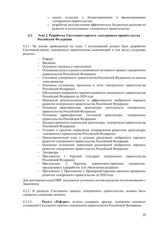 20
o анализ подходов к бюджетированию и финансированию
электронного правительства;
o разработка методов оценки эффективности бюджетных расходов на
развитие и использование электронного правительства.
4.2. Этап 2. Разработка Системного проекта электронного правительства
Российской Федерации
4.2.1. На основе проведенных на этапе 1 исследований должен быть разработан
Системный проект электронного правительства, включающий в том числе следующие
разделы:
− Реферат
− Введение
− Основные термины и определения
− Основания,цели создания и назначениеСистемного проекта электронного
правительства Российской Федерации
− Состояние электронного правительства Российской Федерации на данном
этапе развития
− Основные положения, принципы и цели электронного правительства
Российской Федерации
− Обоснование выбранного варианта развития электронного правительства
Российской Федерации до 2020 года
− Показатели результативности и эффективности выбранного варианта
развития электронного правительства Российской Федерации
− Основные характеристики архитектуры деятельности электронного
правительства Российской Федерации
− Основные характеристики системной архитектуры электронного
правительства Российской Федерации
− Базовые принципы технической архитектуры электронного правительства
Российской Федерации
− Условия и средства управления непрерывным развитием архитектуры
электронного правительства Российской Федерации
− Ориентировочный план и условия реализации выбранного варианта
развития электронного правительства Российской Федерации
− Основные положения управления реализацией выбранного варианта
развития электронного правительства Российской Федерации
− Литература
− Приложение 1. Краткий глоссарий электронного правительства
Российской Федерации
− Приложение 2. Перечень нормативно-правовых документов,
предлагаемых к разработке или обновлению редакции
− Приложение 3. Приложение 3. Примерный перечень проектов программы
развития электронного правительства до 2020 года
Для достижения целей НИР допускается уточнение состава разделов по согласованию с
Заказчиком.
4.2.2. В разделах Системного проекта электронного правительства должны быть
отражены следующие аспекты:
4.2.2.1. Раздел «Реферат» должен содержать краткое изложение основных
положений Системного проекта электронного правительства Российской Федерации.
 