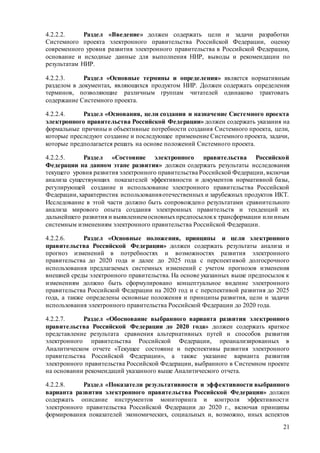 21
4.2.2.2. Раздел «Введение» должен содержать цели и задачи разработки
Системного проекта электронного правительства Российской Федерации, оценку
современного уровня развития электронного правительства в Российской Федерации,
основание и исходные данные для выполнения НИР, выводы и рекомендации по
результатам НИР.
4.2.2.3. Раздел «Основные термины и определения» является нормативным
разделом в документах, являющихся продуктом НИР. Должен содержать определения
терминов, позволяющие различным группам читателей одинаково трактовать
содержание Системного проекта.
4.2.2.4. Раздел «Основания, цели создания и назначение Системного проекта
электронного правительства Российской Федерации» должен содержать указания на
формальные причины и объективные потребности создания Системного проекта, цели,
которые преследуют создание и последующее применение Системного проекта, задачи,
которые предполагается решать на основе положений Системного проекта.
4.2.2.5. Раздел «Состояние электронного правительства Российской
Федерации на данном этапе развития» должен содержать результаты исследования
текущего уровня развития электронного правительства Российской Федерации, включая
анализа существующих показателей эффективности и документов нормативной базы,
регулирующей создание и использование электронного правительства Российской
Федерации,характеристик использованияотечественных и зарубежных продуктов ИКТ.
Исследование в этой части должно быть сопровождено результатами сравнительного
анализа мирового опыта создания электронных правительств и тенденций их
дальнейшего развития и выявлениемосновныхпредпосылокк трансформации или иным
системным изменениям электронного правительства Российской Федерации.
4.2.2.6. Раздел «Основные положения, принципы и цели электронного
правительства Российской Федерации» должен содержать результаты анализа и
прогноз изменений в потребностях и возможностях развития электронного
правительства до 2020 года и далее до 2025 года с перспективой долгосрочного
использования предлагаемых системных изменений с учетом прогнозов изменения
внешней среды электронного правительства. На основе указанных выше предпосылок к
изменениям должно быть сформулировано концептуальное видение электронного
правительства Российской Федерации на 2020 год и с перспективой развития до 2025
года, а также определены основные положения и принципы развития, цели и задачи
использования электронного правительства Российской Федерации до 2020 года.
4.2.2.7. Раздел «Обоснование выбранного варианта развития электронного
правительства Российской Федерации до 2020 года» должен содержать краткое
представление результата сравнения альтернативных путей и способов развития
электронного правительства Российской Федерации, проанализированных в
Аналитическом отчете «Текущее состояние и перспективы развития электронного
правительства Российской Федерации», а также указание варианта развития
электронного правительства Российской Федерации, выбранного в Системном проекте
на основании рекомендаций указанного выше Аналитического отчета.
4.2.2.8. Раздел «Показатели результативности и эффективности выбранного
варианта развития электронного правительства Российской Федерации» должен
содержать описание инструментов мониторинга и контроля эффективности
электронного правительства Российской Федерации до 2020 г., включая принципы
формирования показателей экономических, социальных и, возможно, иных аспектов
 