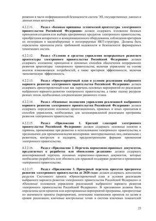 23
решения в части информационной безопасности систем ЭП, государственных данных и
данных иных категорий.
4.2.2.11. Раздел «Базовые принципы технической архитектуры электронного
правительства Российской Федерации» должен содержать изложение базовых
принципов создания или выбора программных продуктов электронного правительства,
приобретения аппаратного и коммуникационного оборудования, соблюдения критериев
их интеграции в масштабируемые и интегрируемые ИКТ-структуры. Должны быть
определены принципы учета требований надежности и безопасности формируемых
технических систем.
4.2.2.12. Раздел «Условия и средства управления непрерывным развитием
архитектуры электронного правительства Российской Федерации» должен
содержать изложение принципов и основных способов обеспечения непрерывного
развития архитектуры электронного правительства, включая управление на основе
анализа изменяющихся потребностей, а также критериев эффективности, включая
экономическую эффективность.
4.2.2.13. Раздел «Ориентировочный план и условия реализации выбранного
варианта развития электронного правительства Российской Федерации» должен
содержать ориентировочный план как перечень основных мероприятий по реализации
выбранного варианта развития электронного правительства, а также оценку ресурсов
разных типов, необходимых для реализации указанного плана.
4.2.2.14. Раздел «Основные положения управления реализацией выбранного
варианта развития электронного правительства Российской Федерации» должен
содержать определение основных организационных, правовых и иных принципов и
способов управления, необходимых для целенаправленной реализации программы
развития электронного правительства.
4.2.2.15. Раздел «Приложение 1. Краткий глоссарий электронного
правительства Российской Федерации» должен содержать основные понятия и
термины, применяемые при развитии и использовании электронного правительства, и
предназначен для применения всеми категориями заинтересованных лиц, связанными с
развитием, контролем и надзором, предусмотренными формами применения
электронного правительства.
4.2.2.16. Раздел «Приложение 2. Перечень нормативно-правовых документов,
предлагаемых к разработке или обновлению редакции» должен содержать
аннотированный перечень основных нормативно-правовых документов, которые
необходимо разработать или обновить для правовой поддержки развития и применения
электронного правительства.
4.2.2.17. Раздел «Приложение 3. Примерный перечень проектов программы
развития электронного правительства до 2020 года» должен содержать дополнение
разделов Системного проекта «Ориентировочный план и условия реализации
выбранного варианта развития электронного правительства Российской Федерации» и
«Основные положения управления реализацией выбранного варианта развития
электронного правительства Российской Федерации». В приложении должны быть
определены цели проектов или агрегированныхмероприятий программы, приоритетные
по значимости проекты (мероприятия), логические взаимосвязи проектов по целям и
срокам реализации, ключевые контрольные точки и система ключевых показателей
 