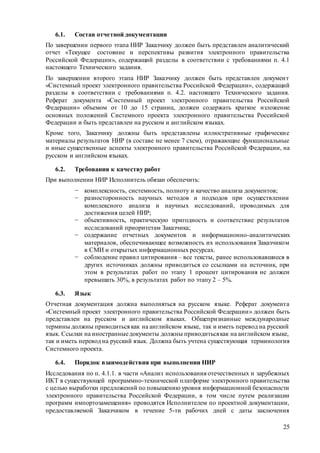 25
6.1. Состав отчетной документации
По завершении первого этапа НИР Заказчику должен быть представлен аналитический
отчет «Текущее состояние и перспективы развития электронного правительства
Российской Федерации», содержащий разделы в соответствии с требованиями п. 4.1
настоящего Технического задания.
По завершении второго этапа НИР Заказчику должен быть представлен документ
«Системный проект электронного правительства Российской Федерации», содержащий
разделы в соответствии с требованиями п. 4.2. настоящего Технического задания.
Реферат документа «Системный проект электронного правительства Российской
Федерации» объемом от 10 до 15 страниц, должен содержать краткое изложение
основных положений Системного проекта электронного правительства Российской
Федерации и быть представлен на русском и английском языках.
Кроме того, Заказчику должны быть представлены иллюстративные графические
материалы результатов НИР (в составе не менее 7 схем), отражающие функциональные
и иные существенные аспекты электронного правительства Российской Федерации, на
русском и английском языках.
6.2. Требования к качеству работ
При выполнении НИР Исполнитель обязан обеспечить:
− комплексность, системность, полноту и качество анализа документов;
− разносторонность научных методов и подходов при осуществлении
комплексного анализа и научных исследований, проводимых для
достижения целей НИР;
− объективность, практическую пригодность и соответствие результатов
исследований приоритетам Заказчика;
− содержание отчетных документов и информационно-аналитических
материалов, обеспечивающее возможность их использования Заказчиком
в СМИ и открытых информационных ресурсах.
− соблюдение правил цитирования – все тексты, ранее использовавшиеся в
других источниках должны приводиться со ссылками на источник, при
этом в результатах работ по этапу 1 процент цитирования не должен
превышать 30%, в результатах работ по этапу 2 – 5%.
6.3. Язык
Отчетная документация должна выполняться на русском языке. Реферат документа
«Системный проект электронного правительства Российской Федерации» должен быть
представлен на русском и английском языках. Общепризнанные международные
термины должны приводиться как на английском языке, так и иметь перевод на русский
язык. Ссылки на иностранныедокументы должны приводитьсякак на английском языке,
так и иметь перевод на русский язык. Должна быть учтена существующая терминология
Системного проекта.
6.4. Порядок взаимодействия при выполнении НИР
Исследования по п. 4.1.1. в части «Анализ использования отечественных и зарубежных
ИКТ в существующей программно-технической платформе электронного правительства
с целью выработки предложений по повышению уровня информационной безопасности
электронного правительства Российской Федерации, в том числе путем реализации
программ импортозамещения» проводятся Исполнителем по проектной документации,
предоставляемой Заказчиком в течение 5-ти рабочих дней с даты заключения
 
