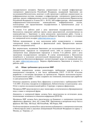 26
государственного контракта. Перечень документации по текущей инфраструктуре
электронного правительства Российской Федерации, выдаваемой Заказчиком для
исследования Исполнителем, включает в себя проектную и рабочую документацию на
информационные системы, входящие в инфраструктуры электронного правительства,
перечень данных информационных систем утвержден постановлением Правительства
Российской Федерации от 8 июня 2011 г. № 451 «Об инфраструктуре, обеспечивающей
информационно-технологическое взаимодействие информационных систем,
используемых для предоставления государственных и муниципальных услуг в
электронной форме».
В течение 5-ти рабочих дней с даты заключения государственного контракта
Исполнитель определяет рабочую группу своих представителей, уполномоченных на
взаимодействие с Заказчиком и сдачу результатов выполненных работ. Состав и
контактные данные членов рабочей группы сообщаются Заказчику по факту ее создания
по электронной почте на адрес i.dubrovin@minsvyaz.ru
Рабочие коммуникации в ходе выполнения работ осуществляются с помощью
электронной почты, телефонной и факсимильной связи. Приоритетным каналом
является электронная почта.
Вся документация, выдаваемая Заказчиком для исследования Исполнителем (далее –
Документация), передается по электронной почте, либо на съемных носителях в
электронном виде. Документация передается в течение 5-ти рабочих дней с даты
заключения государственного контракта. В случае возникновения у Исполнителя
потребности в получении дополнительной Документации и материалов Заказчика,
представитель Исполнителя формирует соответствующий запрос по электронной почте
на адрес i.dubrovin@minsvyaz.ru Запросы обрабатываются Заказчиком в течение 3-х
рабочих дней.
6.5. Общие требования к результатам НИР
Отчетная документация должна удовлетворять требованиям международных и
национальных стандартов, в том числе требованиям ГОСТ 15.101-98: «Система
разработки и постановки продукции на производство. Порядок выполнения научно-
исследовательских работ», а также содержать все изменения, внесенные при доработке
и сдаче результатов НИР.
Отчетные документы должны быть оформлены в соответствии с требованиями ГОСТ
7.32-2001: «Система стандартов по информации, библиотечному и издательскому делу.
Отчет о научно-исследовательской работе. Структура и правила оформления».
Материалы НИР представляются в двух экземплярах в отпечатанном и сброшюрованном
виде, а также в электронной форме.
Документы в электронной форме должны быть представлены на оптическом диске,
исключающем возможность изменения информации (DVD+R).
Материалы НИР должны быть представлены на бумажных и электронных носителях
оформлены в форматах: docx, rtf, а также PDF. Приложения к материалам могут быть в
форматах MS Visio, MS Excel, MS PowerPoint, MS Project, PDF.
Отчётныематериалы должныбыть представленынабумажных и электронныхносителях
в Министерство связи и массовых коммуникаций Российской Федерации по адресу: г.
Москва, ул. Тверская, д.7.
 