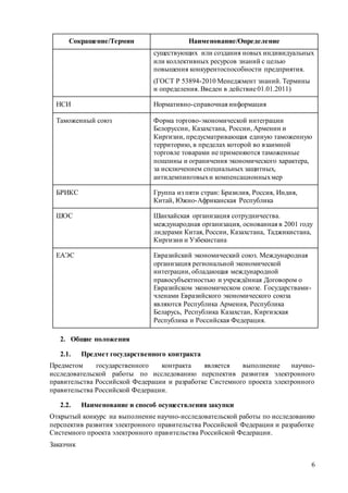 6
Сокращение/Термин Наименование/Определение
существующих или создания новых индивидуальных
или коллективных ресурсов знаний с целью
повышения конкурентоспособности предприятия.
(ГОСТ Р 53894-2010 Менеджмент знаний. Термины
и определения. Введен в действие01.01.2011)
НСИ Нормативно-справочная информация
Таможенный союз Форма торгово-экономической интеграции
Белоруссии, Казахстана, России, Армении и
Киргизии, предусматривающая единую таможенную
территорию, в пределах которой во взаимной
торговле товарами не применяются таможенные
пошлины и ограничения экономического характера,
за исключением специальных защитных,
антидемпинговыхи компенсационныхмер
БРИКС Группа из пяти стран: Бразилия, Россия, Индия,
Китай, Южно-Африканская Республика
ШОС Шанхайская организация сотрудничества.
международная организация, основанная в 2001 году
лидерами Китая, России, Казахстана, Таджикистана,
Киргизии и Узбекистана
ЕАЭС Евразийский экономический союз. Международная
организация региональной экономической
интеграции, обладающая международной
правосубъектностью и учреждённая Договором о
Евразийском экономическом союзе. Государствами-
членами Евразийского экономического союза
являются Республика Армения, Республика
Беларусь, Республика Казахстан, Киргизская
Республика и Российская Федерация.
2. Общие положения
2.1. Предмет государственного контракта
Предметом государственного контракта является выполнение научно-
исследовательской работы по исследованию перспектив развития электронного
правительства Российской Федерации и разработке Системного проекта электронного
правительства Российской Федерации.
2.2. Наименование и способ осуществления закупки
Открытый конкурс на выполнение научно-исследовательской работы по исследованию
перспектив развития электронного правительства Российской Федерации и разработке
Системного проекта электронного правительства Российской Федерации.
Заказчик
 